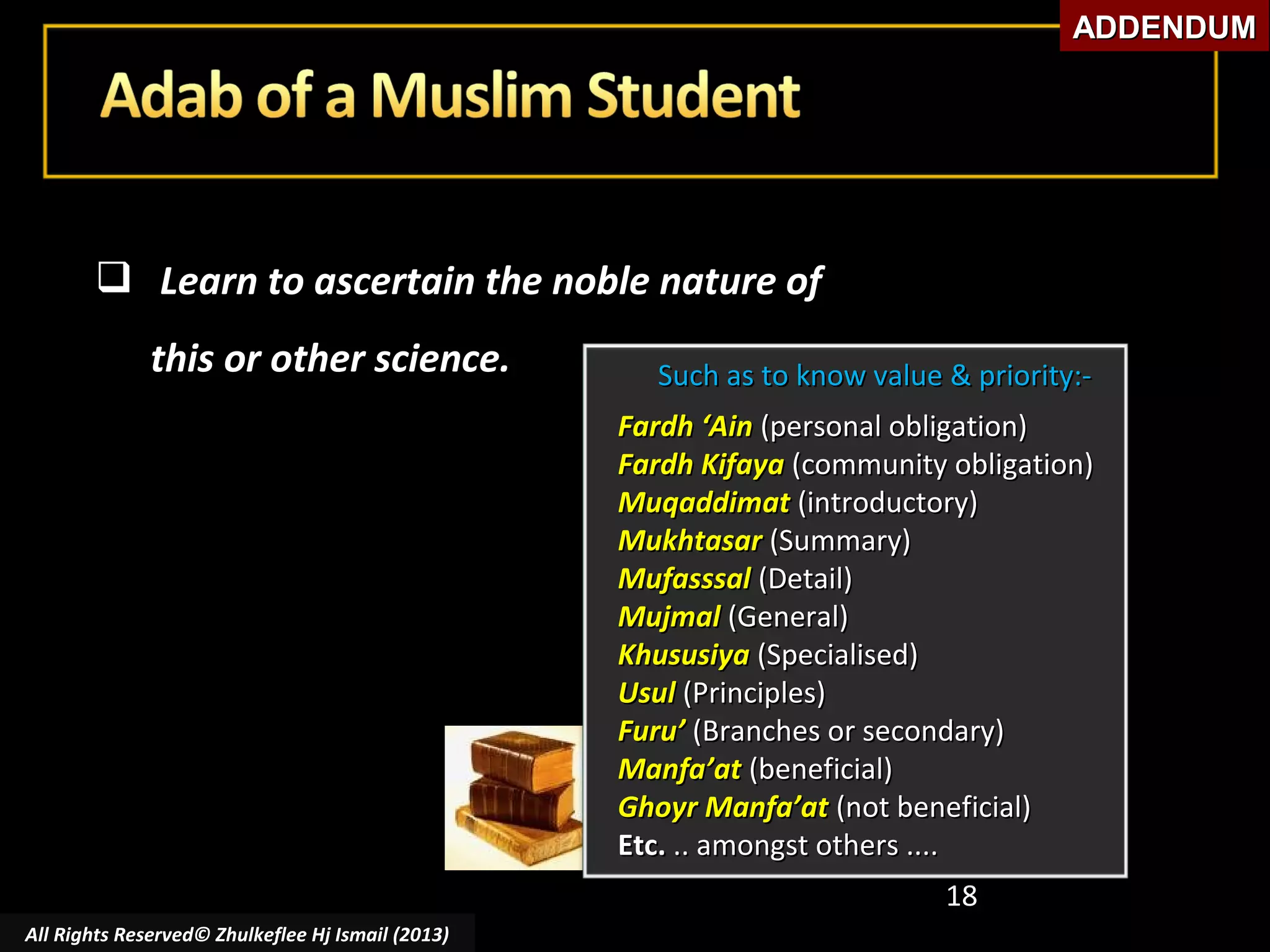 ADDENDUM

 Learn to ascertain the noble nature of
this or other science.

Such as to know value & priority:Fardh ‘Ain (personal obligation)
Fardh Kifaya (community obligation)
Muqaddimat (introductory)
Mukhtasar (Summary)
Mufasssal (Detail)
Mujmal (General)
Khususiya (Specialised)
Usul (Principles)
Furu’ (Branches or secondary)
Manfa’at (beneficial)
Ghoyr Manfa’at (not beneficial)
Etc. .. amongst others ....
18

All Rights Reserved© Zhulkeflee Hj Ismail (2013)

 