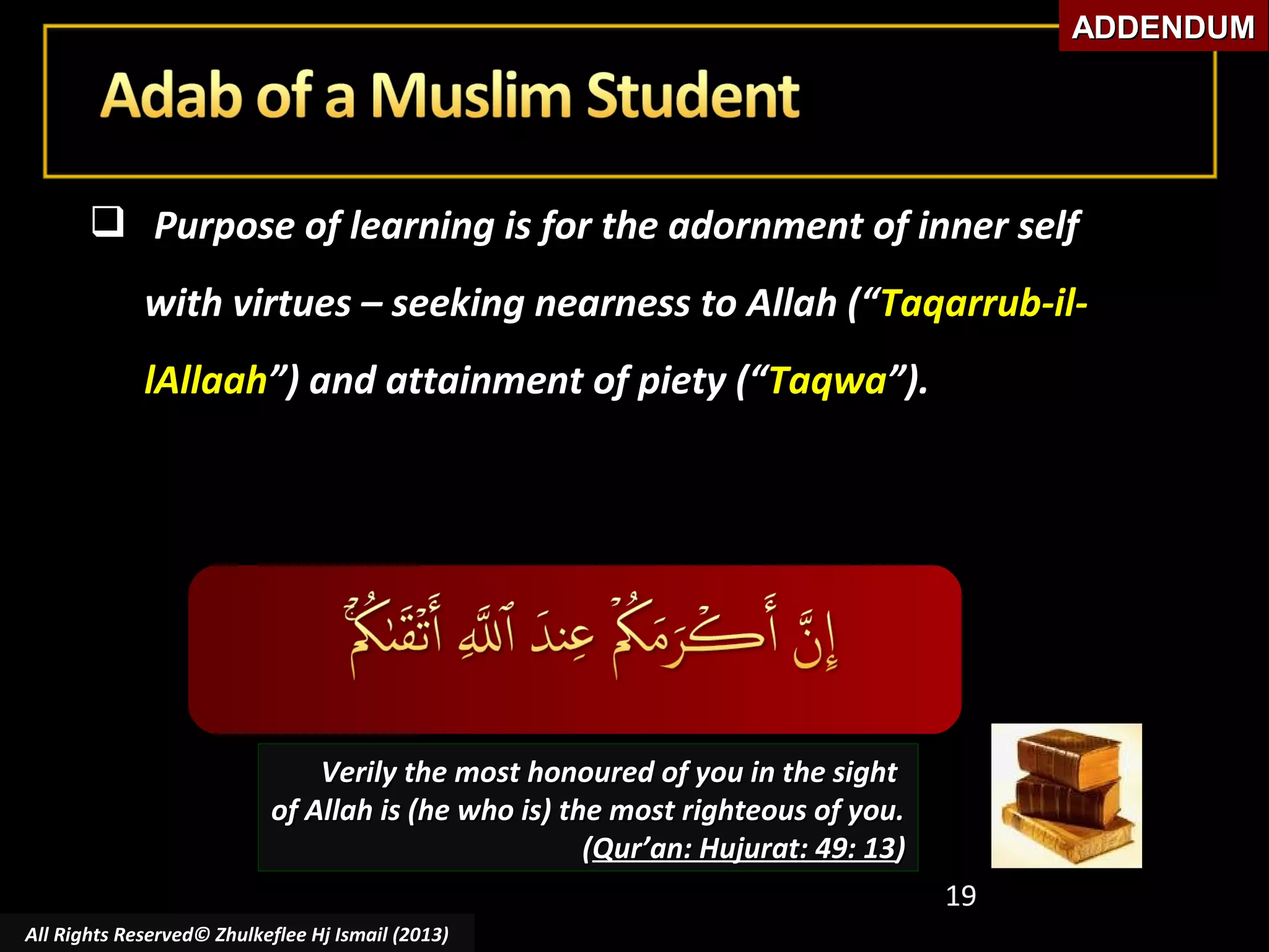 ADDENDUM

 Purpose of learning is for the adornment of inner self
with virtues – seeking nearness to Allah (“Taqarrub-illAllaah”) and attainment of piety (“Taqwa”).

Verily the most honoured of you in the sight
of Allah is (he who is) the most righteous of you.
(Qur’an: Hujurat: 49: 13)
19
All Rights Reserved© Zhulkeflee Hj Ismail (2013)

 