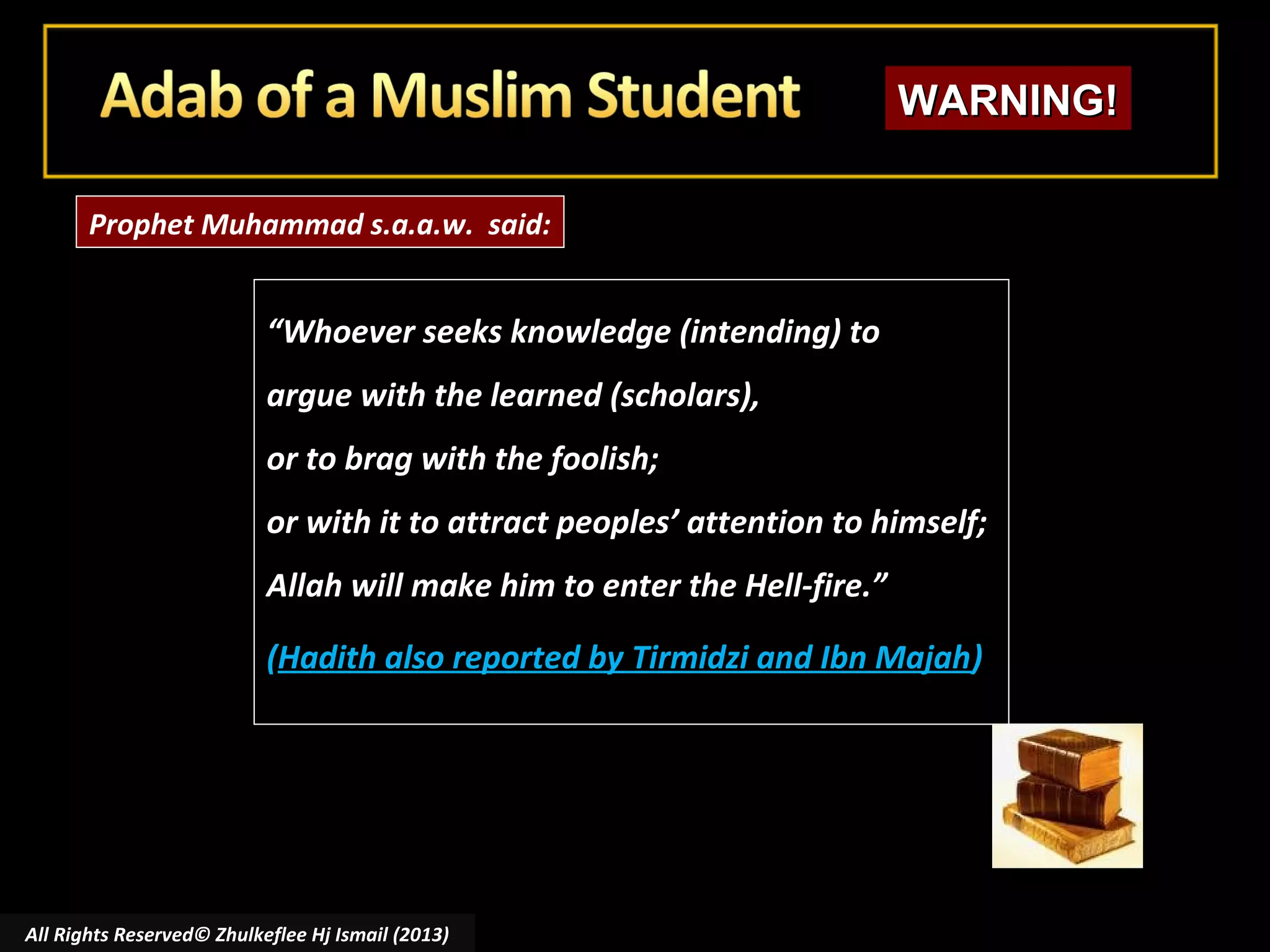 WARNING!
Prophet Muhammad s.a.a.w. said:

“Whoever seeks knowledge (intending) to
argue with the learned (scholars),
or to brag with the foolish;
or with it to attract peoples’ attention to himself;
Allah will make him to enter the Hell-fire.”
(Hadith also reported by Tirmidzi and Ibn Majah)

All Rights Reserved© Zhulkeflee Hj Ismail (2013)

 