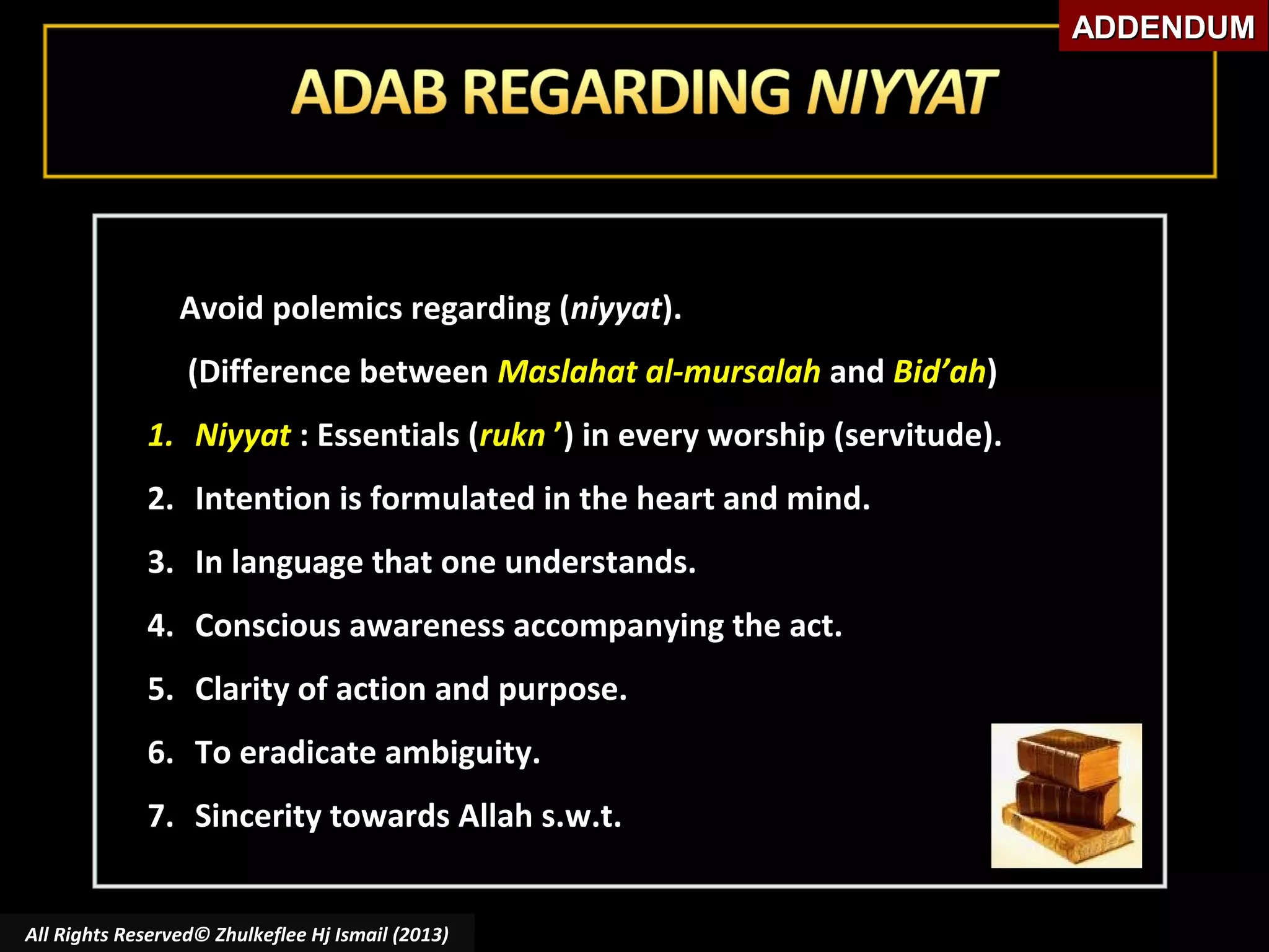 ADDENDUM

Avoid polemics regarding (niyyat).
(Difference between Maslahat al-mursalah and Bid’ah)
1. Niyyat : Essentials (rukn ’) in every worship (servitude).
2. Intention is formulated in the heart and mind.
3. In language that one understands.
4. Conscious awareness accompanying the act.
5. Clarity of action and purpose.
6. To eradicate ambiguity.
7. Sincerity towards Allah s.w.t.
All Rights Reserved© Zhulkeflee Hj Ismail (2013)

 
