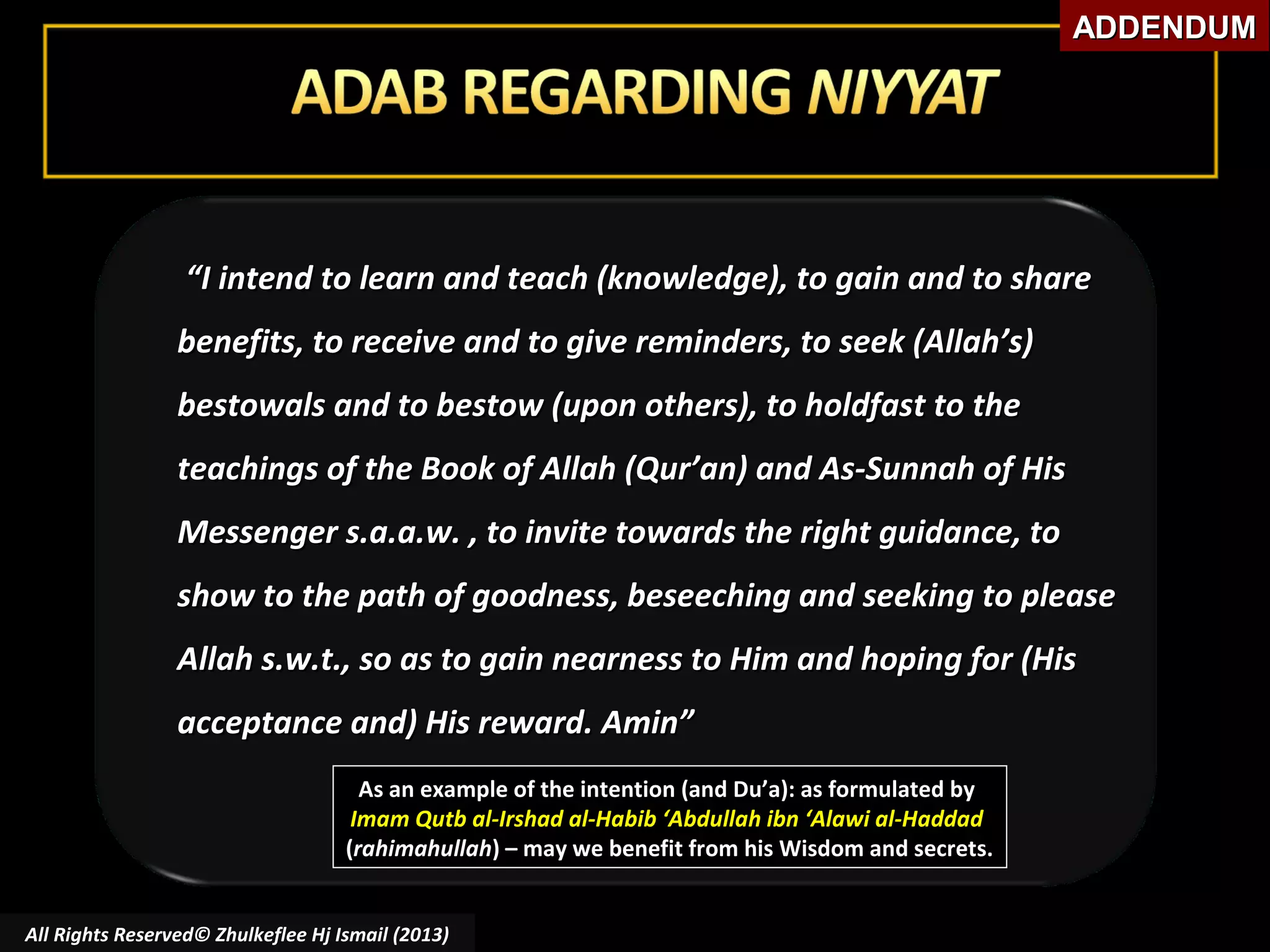 ADDENDUM

“I intend to learn and teach (knowledge), to gain and to share
benefits, to receive and to give reminders, to seek (Allah’s)
bestowals and to bestow (upon others), to holdfast to the
teachings of the Book of Allah (Qur’an) and As-Sunnah of His
Messenger s.a.a.w. , to invite towards the right guidance, to
show to the path of goodness, beseeching and seeking to please
Allah s.w.t., so as to gain nearness to Him and hoping for (His
acceptance and) His reward. Amin”
As an example of the intention (and Du’a): as formulated by
Imam Qutb al-Irshad al-Habib ‘Abdullah ibn ‘Alawi al-Haddad
(rahimahullah) – may we benefit from his Wisdom and secrets.
All Rights Reserved© Zhulkeflee Hj Ismail (2013)

 