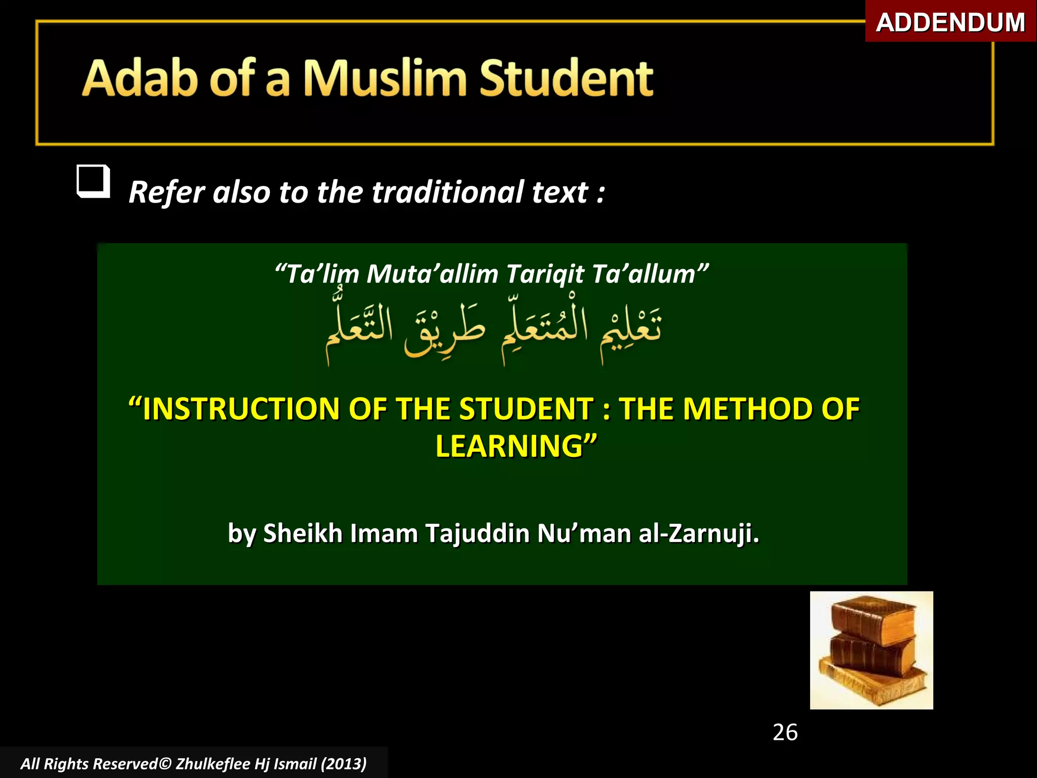 ADDENDUM



Refer also to the traditional text :
“Ta’lim Muta’allim Tariqit Ta’allum”

“INSTRUCTION OF THE STUDENT : THE METHOD OF
LEARNING”
by Sheikh Imam Tajuddin Nu’man al-Zarnuji.

26
All Rights Reserved© Zhulkeflee Hj Ismail (2013)

 