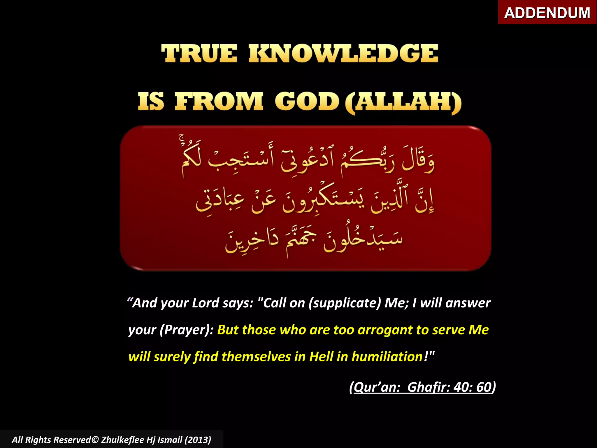 ADDENDUM

“And your Lord says: "Call on (supplicate) Me; I will answer
your (Prayer): But those who are too arrogant to serve Me
will surely find themselves in Hell in humiliation!"
(Qur’an: Ghafir: 40: 60)

All Rights Reserved© Zhulkeflee Hj Ismail (2013)

 