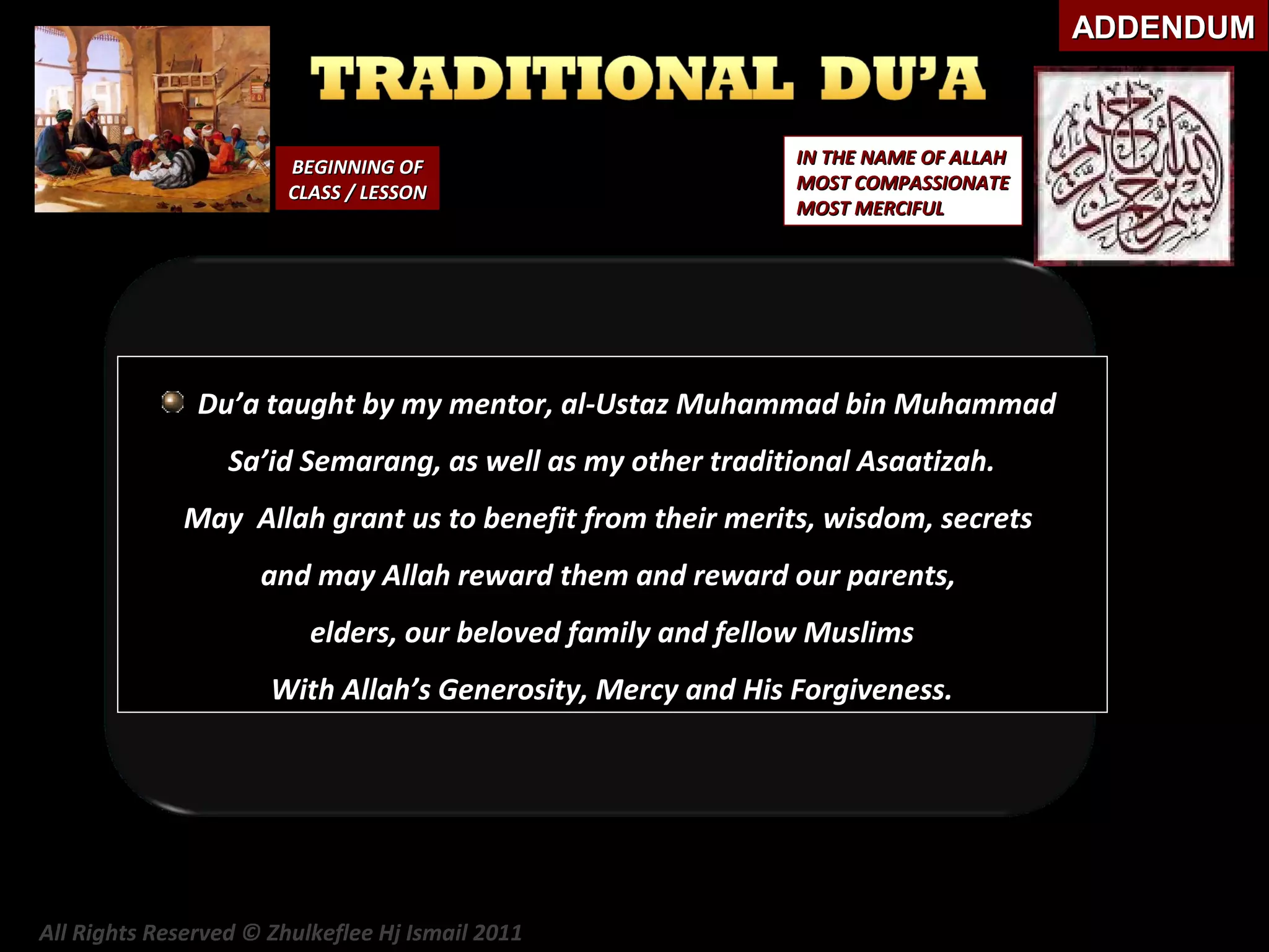 ADDENDUM

BEGINNING OF
CLASS / LESSON

IN THE NAME OF ALLAH
MOST COMPASSIONATE
MOST MERCIFUL

Du’a taught by my mentor, al-Ustaz Muhammad bin Muhammad
Sa’id Semarang, as well as my other traditional Asaatizah.
May Allah grant us to benefit from their merits, wisdom, secrets
and may Allah reward them and reward our parents,
elders, our beloved family and fellow Muslims
With Allah’s Generosity, Mercy and His Forgiveness.

All Rights Reserved © Zhulkeflee Hj Ismail 2011

 