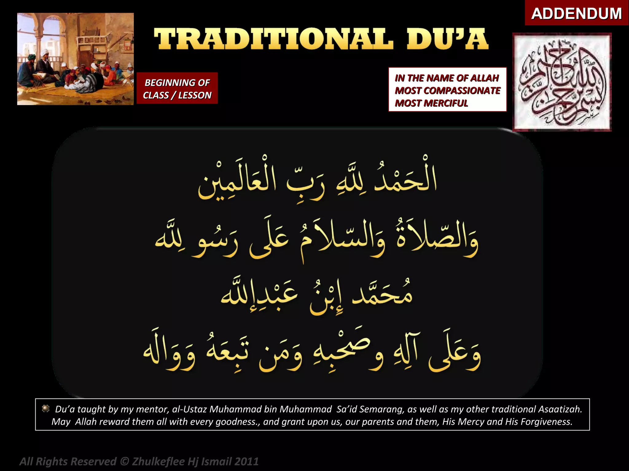 ADDENDUM

BEGINNING OF
CLASS / LESSON

IN THE NAME OF ALLAH
MOST COMPASSIONATE
MOST MERCIFUL

Du’a taught by my mentor, al-Ustaz Muhammad bin Muhammad Sa’id Semarang, as well as my other traditional Asaatizah.
May Allah reward them all with every goodness., and grant upon us, our parents and them, His Mercy and His Forgiveness.

All Rights Reserved © Zhulkeflee Hj Ismail 2011

 