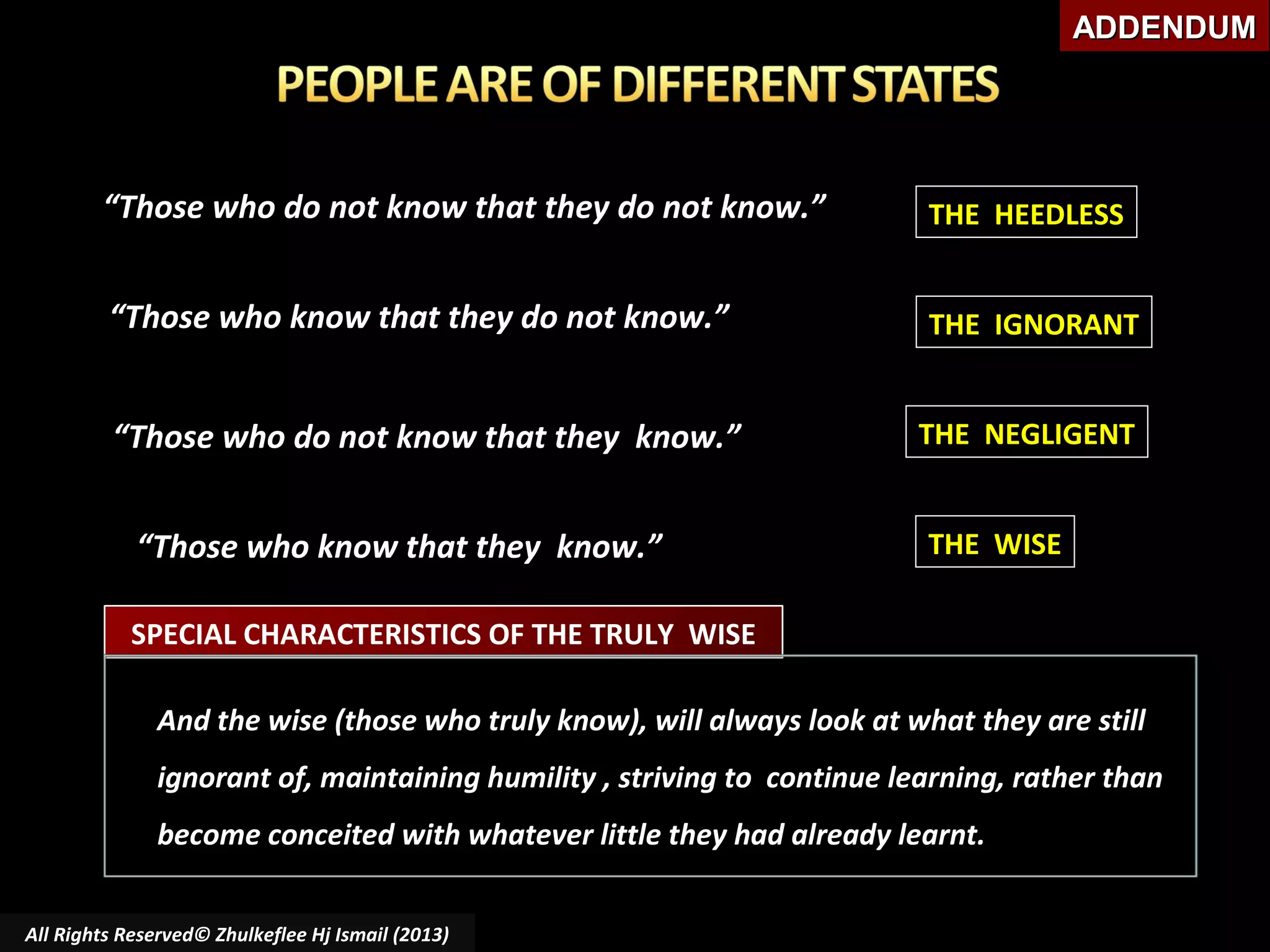 ADDENDUM

“Those who do not know that they do not know.”

THE HEEDLESS

“Those who know that they do not know.”

THE IGNORANT

“Those who do not know that they know.”

THE NEGLIGENT

“Those who know that they know.”

THE WISE

SPECIAL CHARACTERISTICS OF THE TRULY WISE
And the wise (those who truly know), will always look at what they are still
ignorant of, maintaining humility , striving to continue learning, rather than
become conceited with whatever little they had already learnt.
All Rights Reserved© Zhulkeflee Hj Ismail (2013)

 