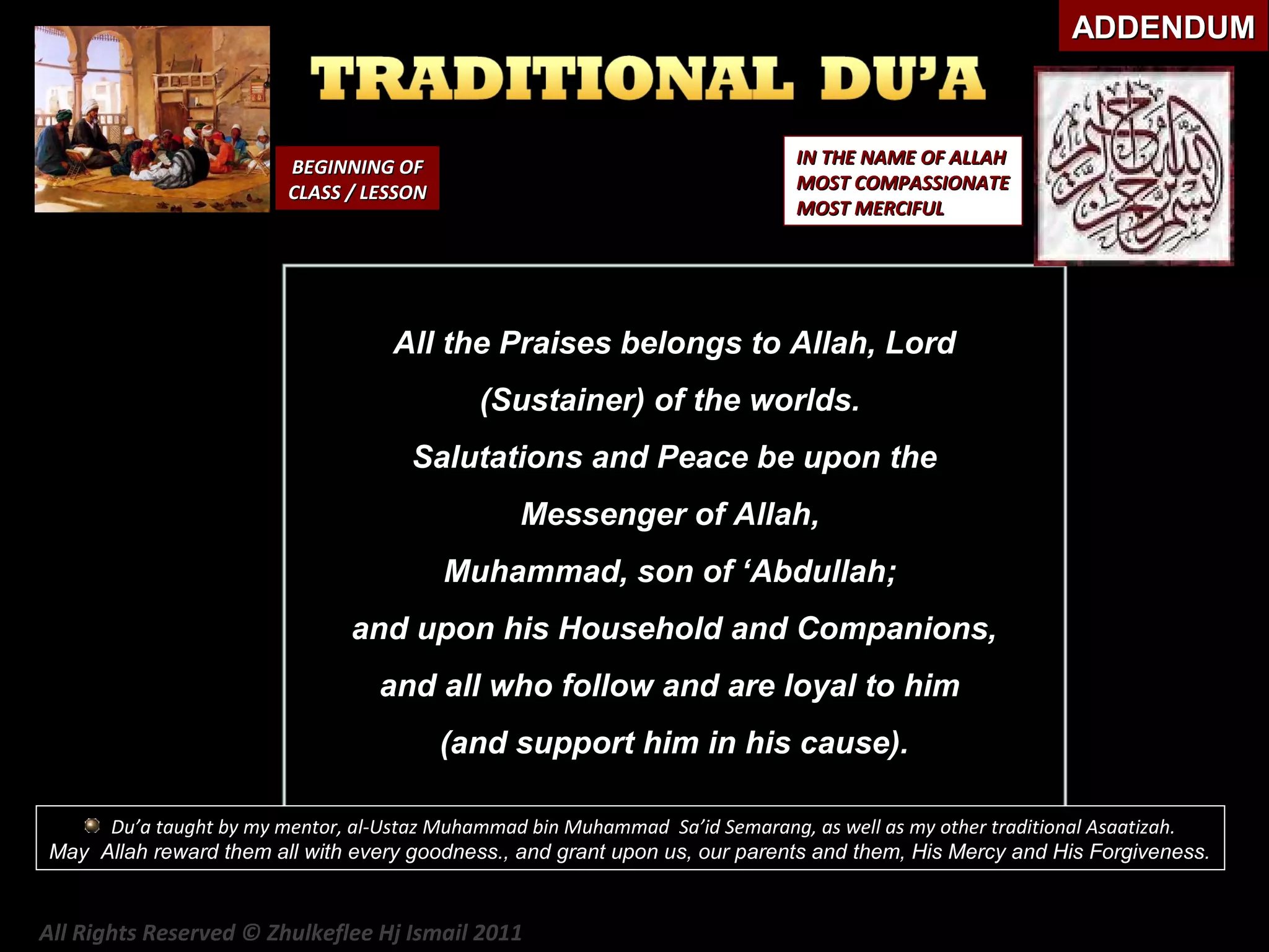 ADDENDUM

IN THE NAME OF ALLAH
MOST COMPASSIONATE
MOST MERCIFUL

BEGINNING OF
CLASS / LESSON

All the Praises belongs to Allah, Lord
(Sustainer) of the worlds.
Salutations and Peace be upon the
Messenger of Allah,
Muhammad, son of ‘Abdullah;
and upon his Household and Companions,
and all who follow and are loyal to him
(and support him in his cause).
Du’a taught by my mentor, al-Ustaz Muhammad bin Muhammad Sa’id Semarang, as well as my other traditional Asaatizah.
May Allah reward them all with every goodness., and grant upon us, our parents and them, His Mercy and His Forgiveness.

All Rights Reserved © Zhulkeflee Hj Ismail 2011

 
