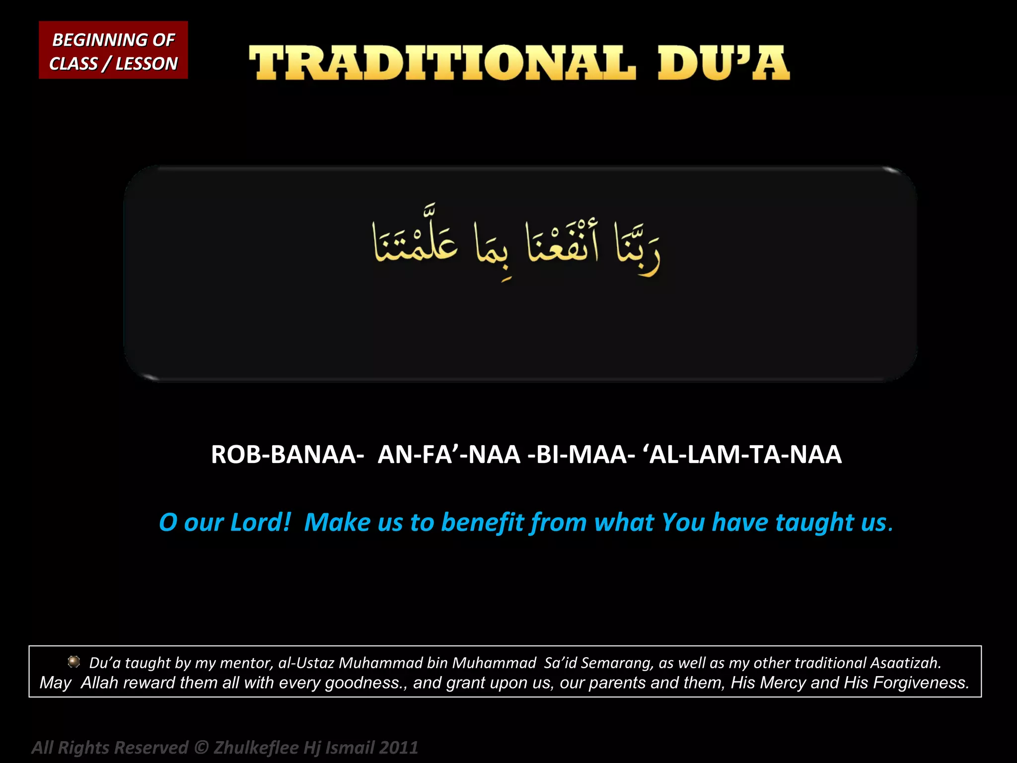 BEGINNING OF
CLASS / LESSON

ROB-BANAA- AN-FA’-NAA -BI-MAA- ‘AL-LAM-TA-NAA
O our Lord! Make us to benefit from what You have taught us.

Du’a taught by my mentor, al-Ustaz Muhammad bin Muhammad Sa’id Semarang, as well as my other traditional Asaatizah.
May Allah reward them all with every goodness., and grant upon us, our parents and them, His Mercy and His Forgiveness.

All Rights Reserved © Zhulkeflee Hj Ismail 2011

 