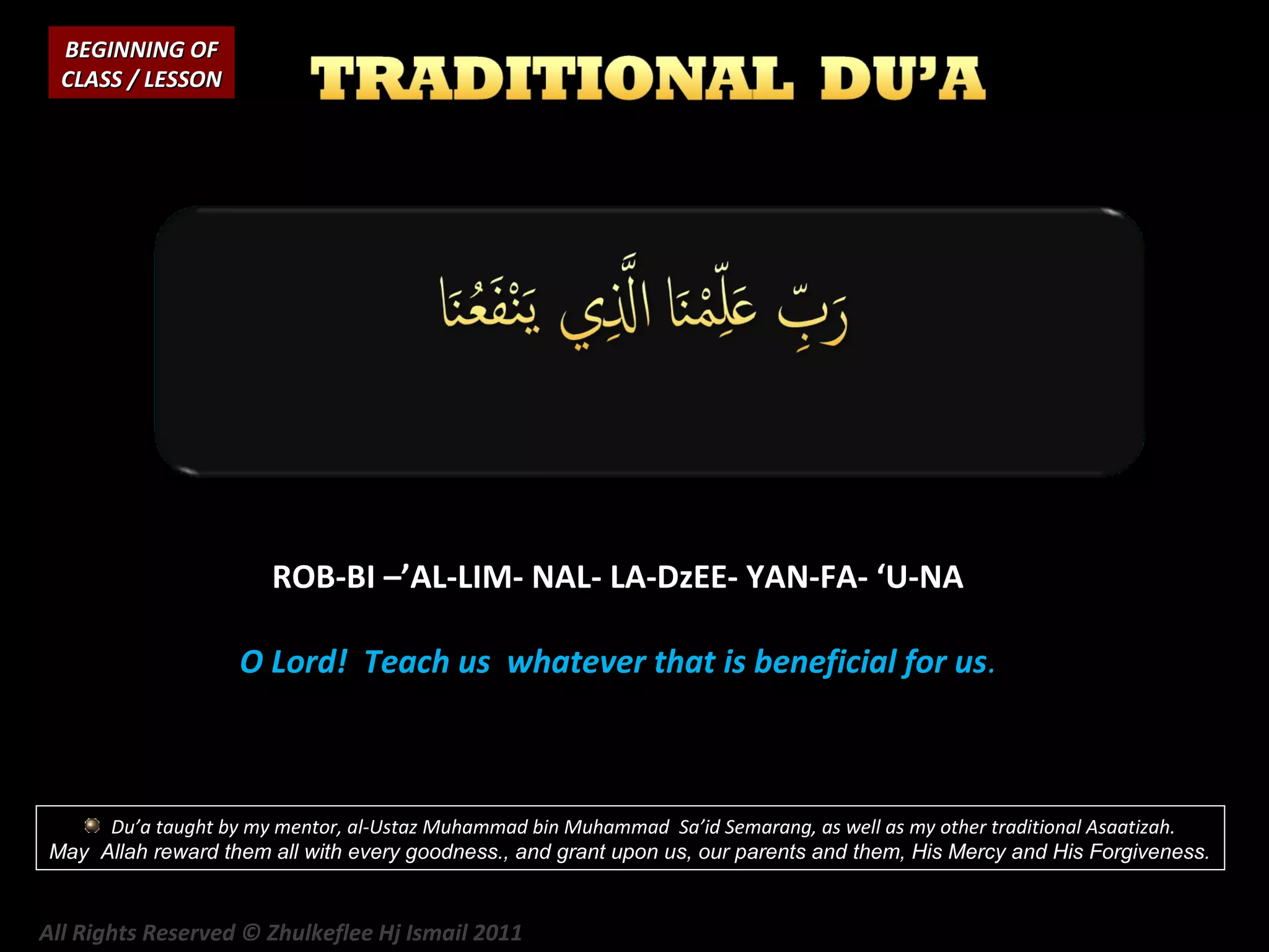 BEGINNING OF
CLASS / LESSON

ROB-BI –’AL-LIM- NAL- LA-DzEE- YAN-FA- ‘U-NA
O Lord! Teach us whatever that is beneficial for us.

Du’a taught by my mentor, al-Ustaz Muhammad bin Muhammad Sa’id Semarang, as well as my other traditional Asaatizah.
May Allah reward them all with every goodness., and grant upon us, our parents and them, His Mercy and His Forgiveness.

All Rights Reserved © Zhulkeflee Hj Ismail 2011

 