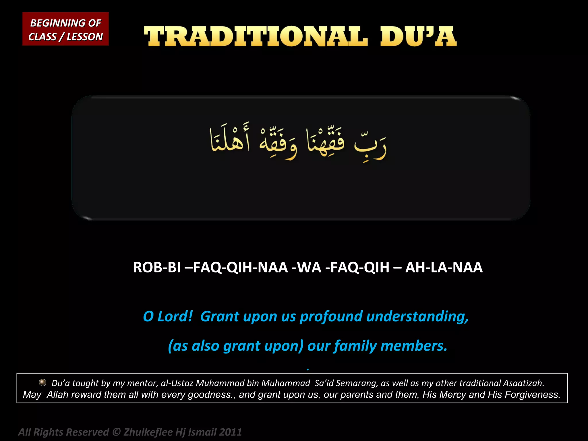 BEGINNING OF
CLASS / LESSON

ROB-BI –FAQ-QIH-NAA -WA -FAQ-QIH – AH-LA-NAA
O Lord! Grant upon us profound understanding,
(as also grant upon) our family members.
.
Du’a taught by my mentor, al-Ustaz Muhammad bin Muhammad Sa’id Semarang, as well as my other traditional Asaatizah.
May Allah reward them all with every goodness., and grant upon us, our parents and them, His Mercy and His Forgiveness.

All Rights Reserved © Zhulkeflee Hj Ismail 2011

 