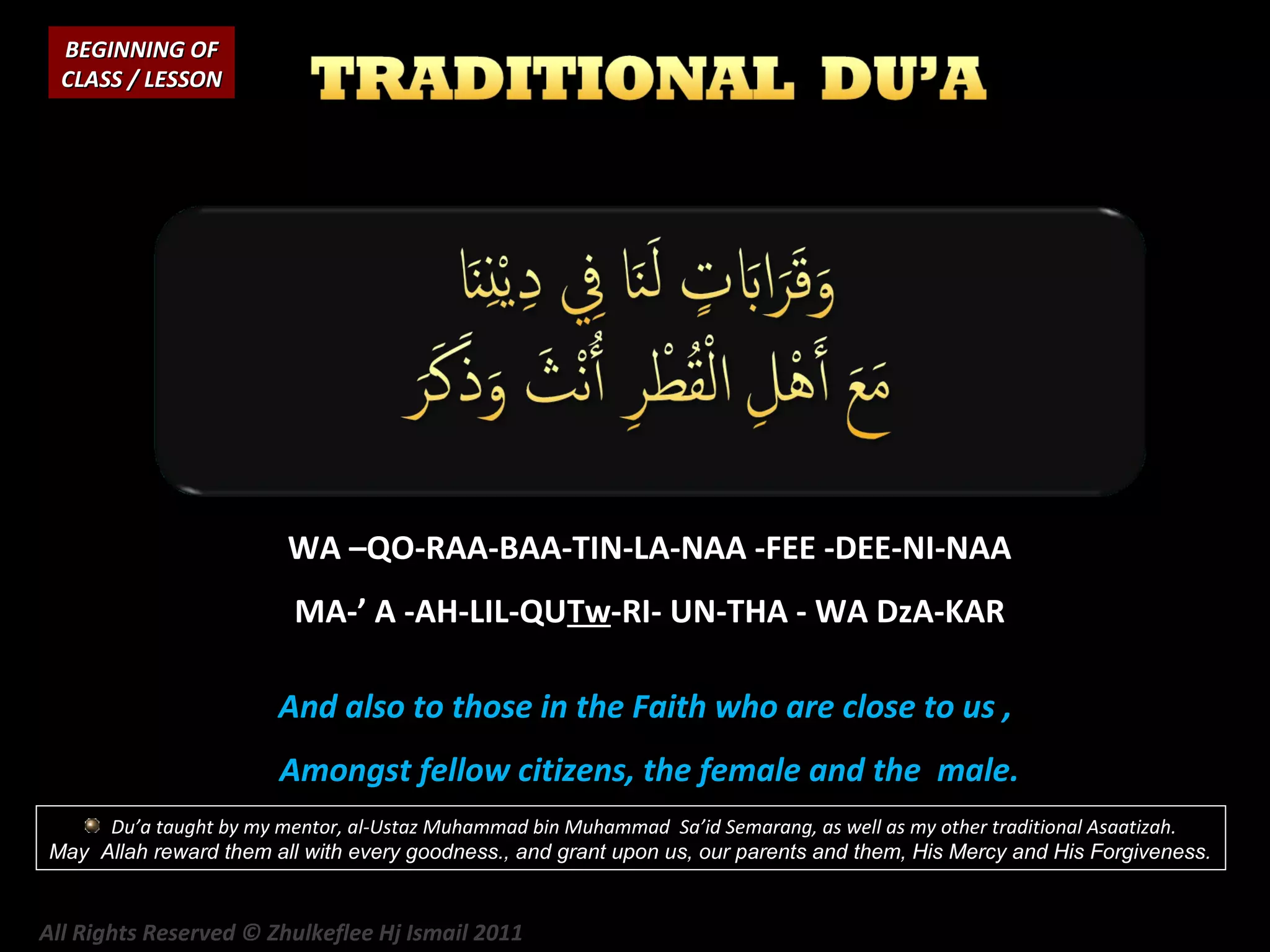 BEGINNING OF
CLASS / LESSON

WA –QO-RAA-BAA-TIN-LA-NAA -FEE -DEE-NI-NAA
MA-’ A -AH-LIL-QUTw-RI- UN-THA - WA DzA-KAR
And also to those in the Faith who are close to us ,
Amongst fellow citizens, the female and the male.
Du’a taught by my mentor, al-Ustaz Muhammad bin Muhammad Sa’id Semarang, as well as my other traditional Asaatizah.
May Allah reward them all with every goodness., and grant upon us, our parents and them, His Mercy and His Forgiveness.

All Rights Reserved © Zhulkeflee Hj Ismail 2011

 