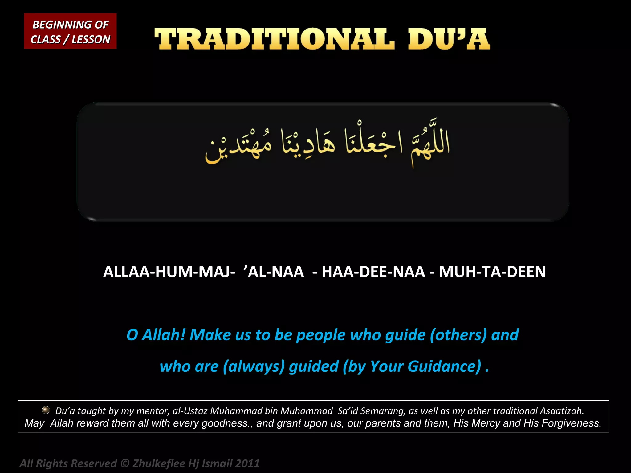 BEGINNING OF
CLASS / LESSON

ALLAA-HUM-MAJ- ’AL-NAA - HAA-DEE-NAA - MUH-TA-DEEN
O Allah! Make us to be people who guide (others) and
who are (always) guided (by Your Guidance) .
Du’a taught by my mentor, al-Ustaz Muhammad bin Muhammad Sa’id Semarang, as well as my other traditional Asaatizah.
May Allah reward them all with every goodness., and grant upon us, our parents and them, His Mercy and His Forgiveness.

All Rights Reserved © Zhulkeflee Hj Ismail 2011

 