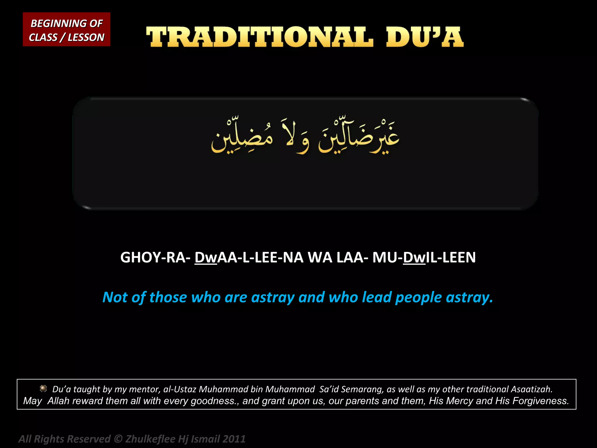 BEGINNING OF
CLASS / LESSON

GHOY-RA- DwAA-L-LEE-NA WA LAA- MU-DwIL-LEEN
Not of those who are astray and who lead people astray.

Du’a taught by my mentor, al-Ustaz Muhammad bin Muhammad Sa’id Semarang, as well as my other traditional Asaatizah.
May Allah reward them all with every goodness., and grant upon us, our parents and them, His Mercy and His Forgiveness.

All Rights Reserved © Zhulkeflee Hj Ismail 2011

 