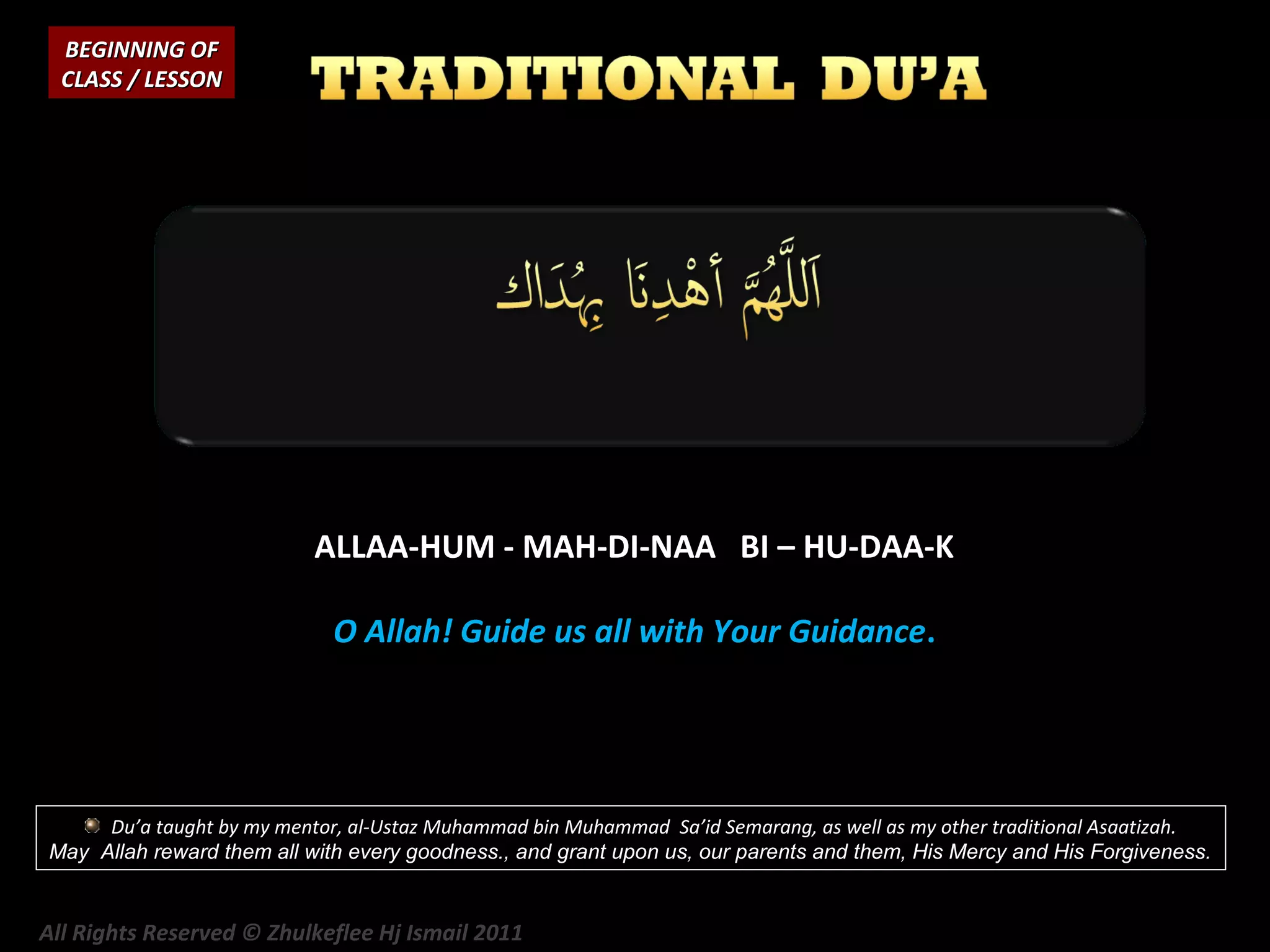 BEGINNING OF
CLASS / LESSON

ALLAA-HUM - MAH-DI-NAA BI – HU-DAA-K
O Allah! Guide us all with Your Guidance.

Du’a taught by my mentor, al-Ustaz Muhammad bin Muhammad Sa’id Semarang, as well as my other traditional Asaatizah.
May Allah reward them all with every goodness., and grant upon us, our parents and them, His Mercy and His Forgiveness.

All Rights Reserved © Zhulkeflee Hj Ismail 2011

 