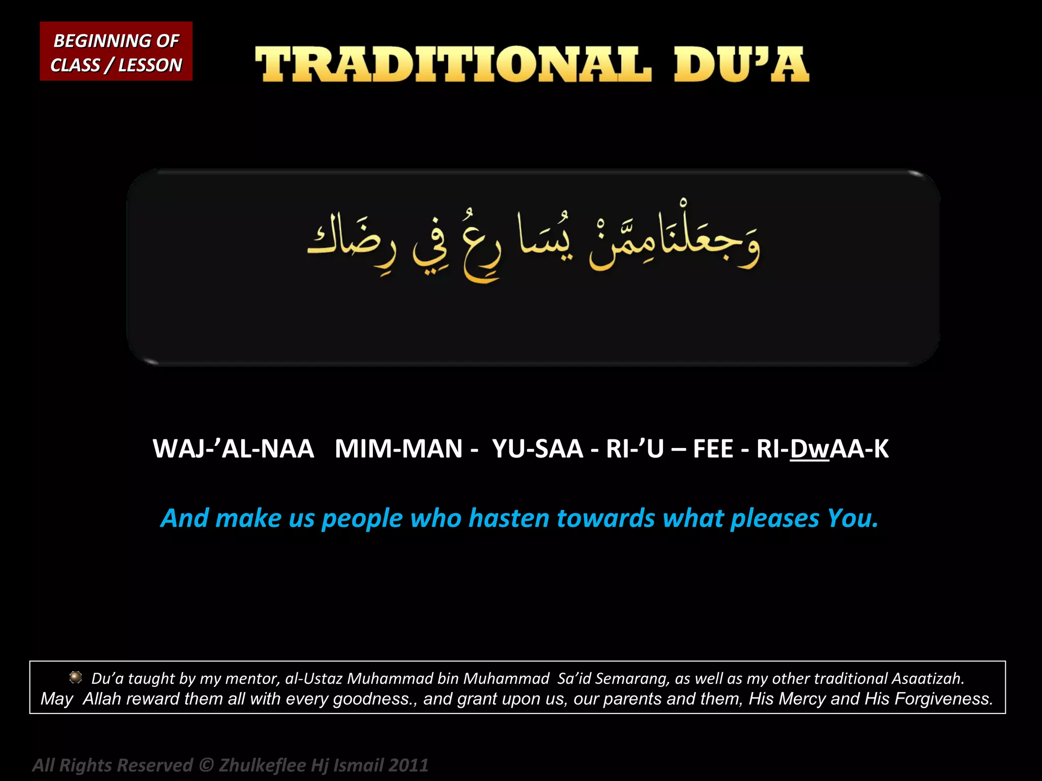 BEGINNING OF
CLASS / LESSON

WAJ-’AL-NAA MIM-MAN - YU-SAA - RI-’U – FEE - RI-DwAA-K
And make us people who hasten towards what pleases You.

Du’a taught by my mentor, al-Ustaz Muhammad bin Muhammad Sa’id Semarang, as well as my other traditional Asaatizah.
May Allah reward them all with every goodness., and grant upon us, our parents and them, His Mercy and His Forgiveness.

All Rights Reserved © Zhulkeflee Hj Ismail 2011

 