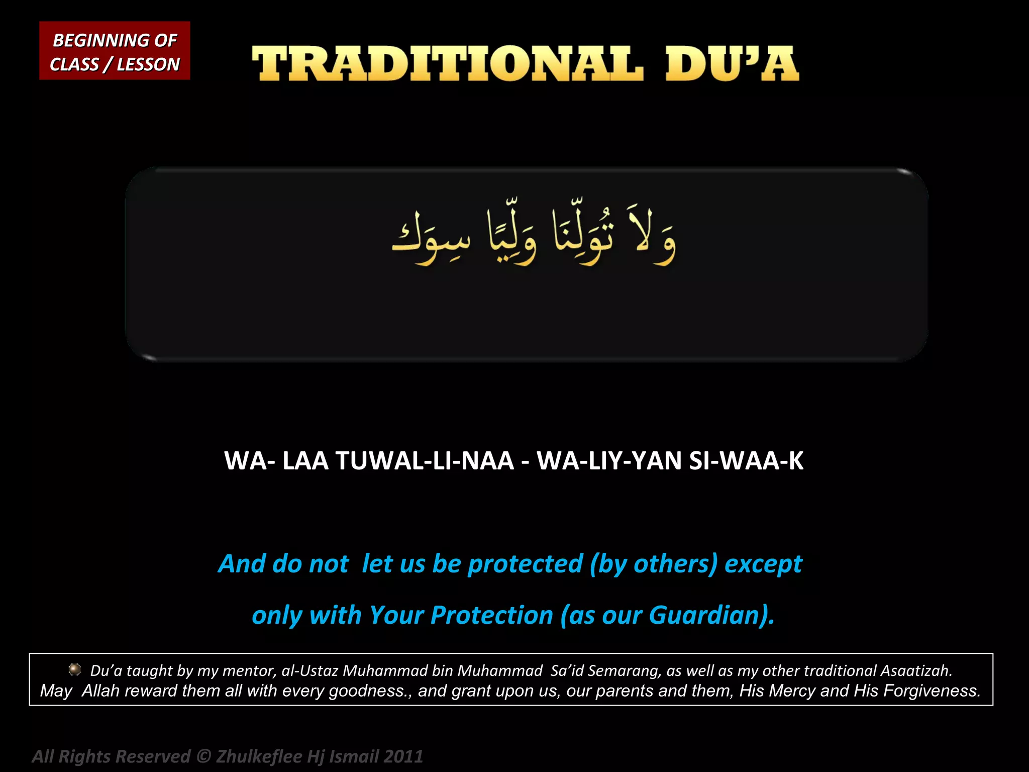 BEGINNING OF
CLASS / LESSON

WA- LAA TUWAL-LI-NAA - WA-LIY-YAN SI-WAA-K
And do not let us be protected (by others) except
only with Your Protection (as our Guardian).
Du’a taught by my mentor, al-Ustaz Muhammad bin Muhammad Sa’id Semarang, as well as my other traditional Asaatizah.
May Allah reward them all with every goodness., and grant upon us, our parents and them, His Mercy and His Forgiveness.

All Rights Reserved © Zhulkeflee Hj Ismail 2011

 