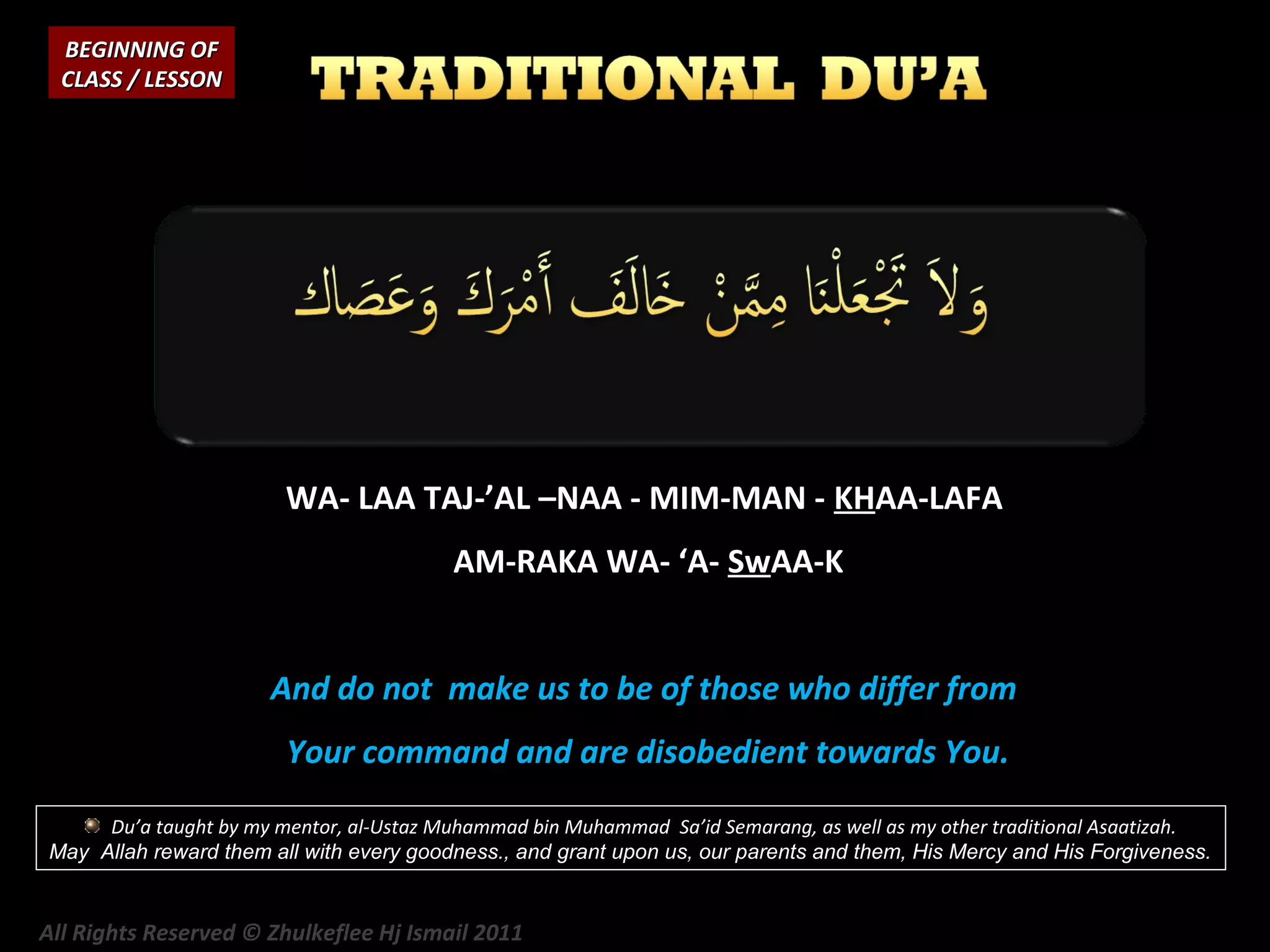 BEGINNING OF
CLASS / LESSON

WA- LAA TAJ-’AL –NAA - MIM-MAN - KHAA-LAFA
AM-RAKA WA- ‘A- SwAA-K
And do not make us to be of those who differ from
Your command and are disobedient towards You.
Du’a taught by my mentor, al-Ustaz Muhammad bin Muhammad Sa’id Semarang, as well as my other traditional Asaatizah.
May Allah reward them all with every goodness., and grant upon us, our parents and them, His Mercy and His Forgiveness.

All Rights Reserved © Zhulkeflee Hj Ismail 2011

 