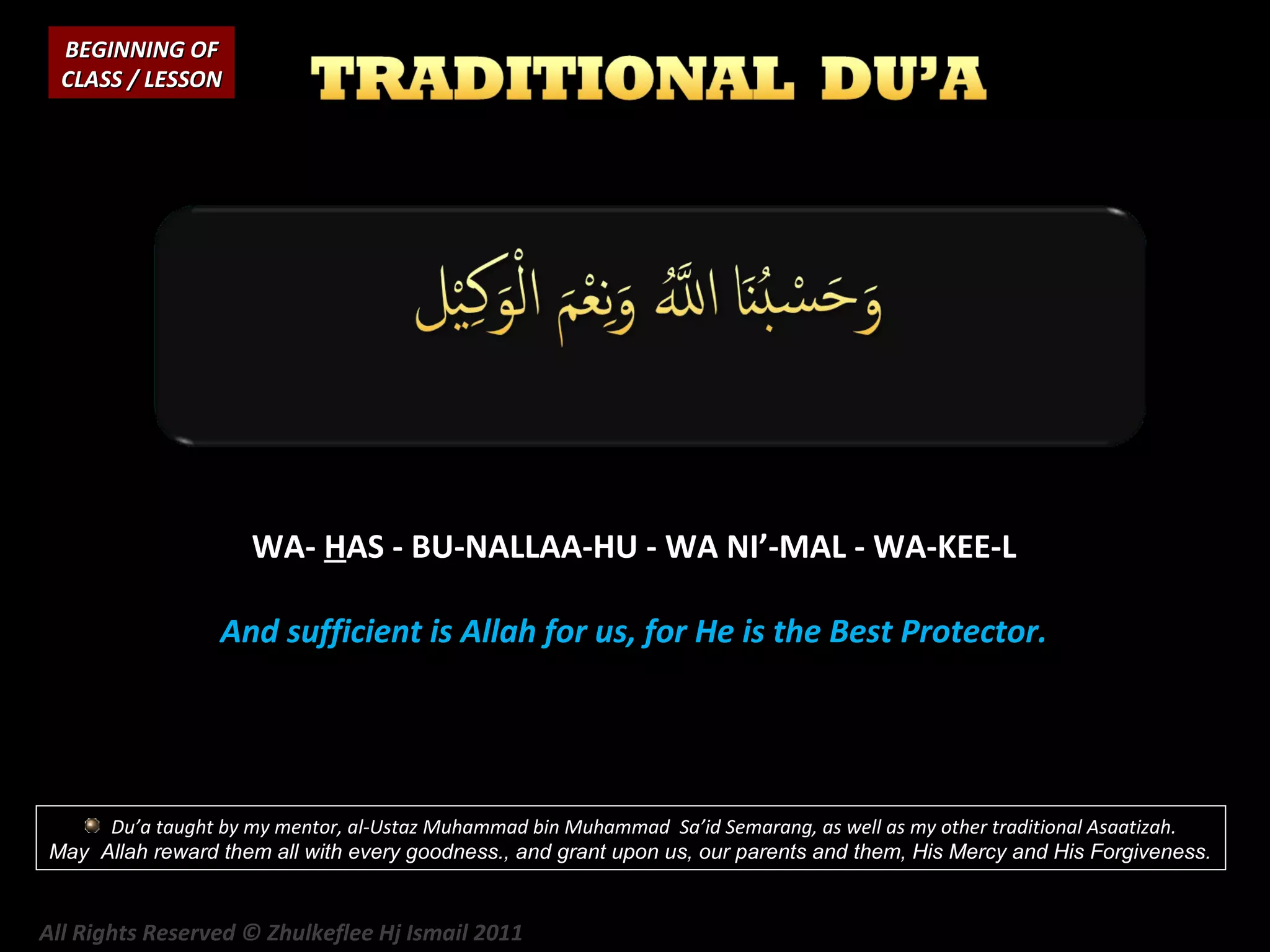 BEGINNING OF
CLASS / LESSON

WA- HAS - BU-NALLAA-HU - WA NI’-MAL - WA-KEE-L
And sufficient is Allah for us, for He is the Best Protector.

Du’a taught by my mentor, al-Ustaz Muhammad bin Muhammad Sa’id Semarang, as well as my other traditional Asaatizah.
May Allah reward them all with every goodness., and grant upon us, our parents and them, His Mercy and His Forgiveness.

All Rights Reserved © Zhulkeflee Hj Ismail 2011

 