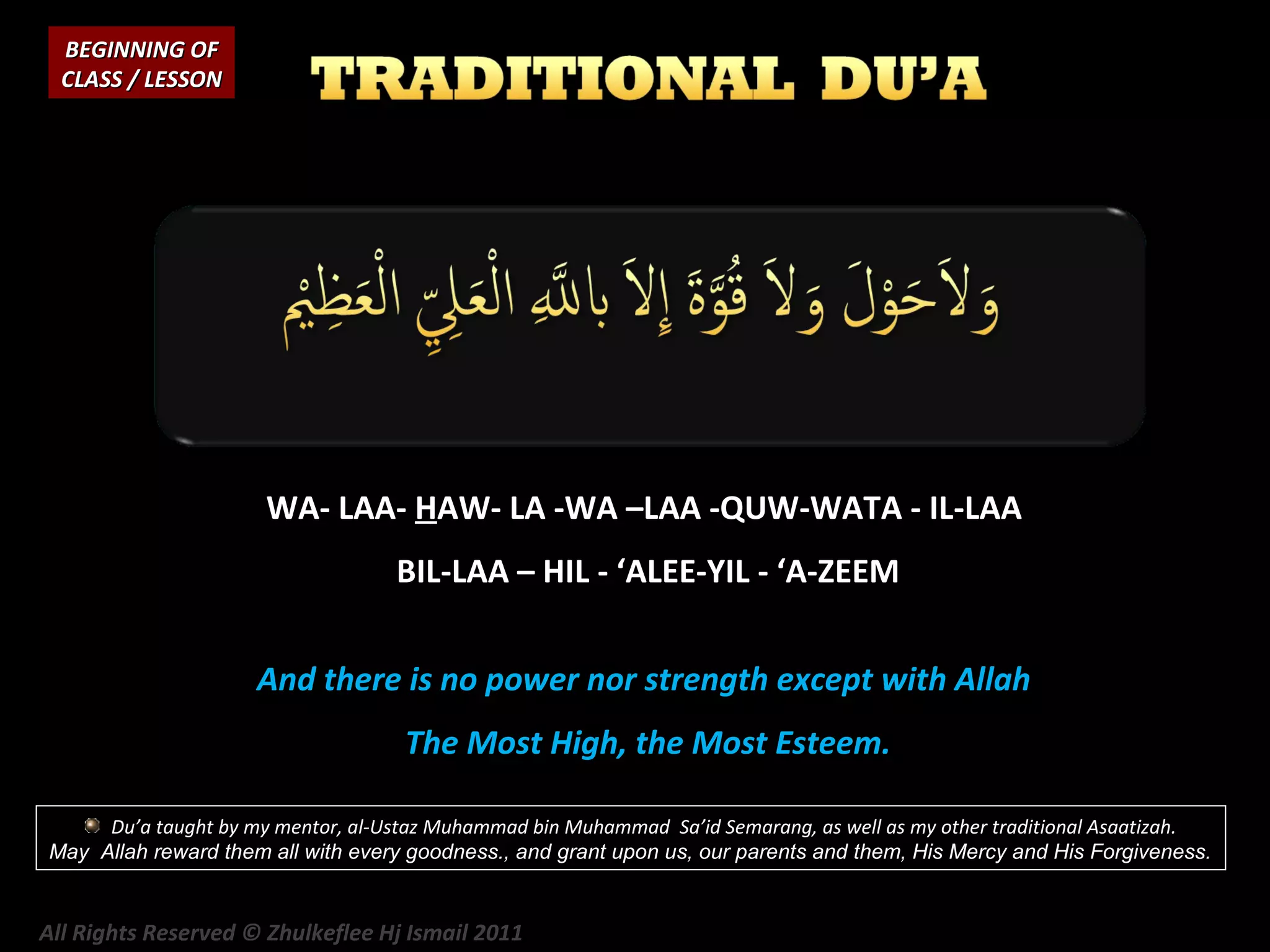 BEGINNING OF
CLASS / LESSON

WA- LAA- HAW- LA -WA –LAA -QUW-WATA - IL-LAA
BIL-LAA – HIL - ‘ALEE-YIL - ‘A-ZEEM
And there is no power nor strength except with Allah
The Most High, the Most Esteem.
Du’a taught by my mentor, al-Ustaz Muhammad bin Muhammad Sa’id Semarang, as well as my other traditional Asaatizah.
May Allah reward them all with every goodness., and grant upon us, our parents and them, His Mercy and His Forgiveness.

All Rights Reserved © Zhulkeflee Hj Ismail 2011

 