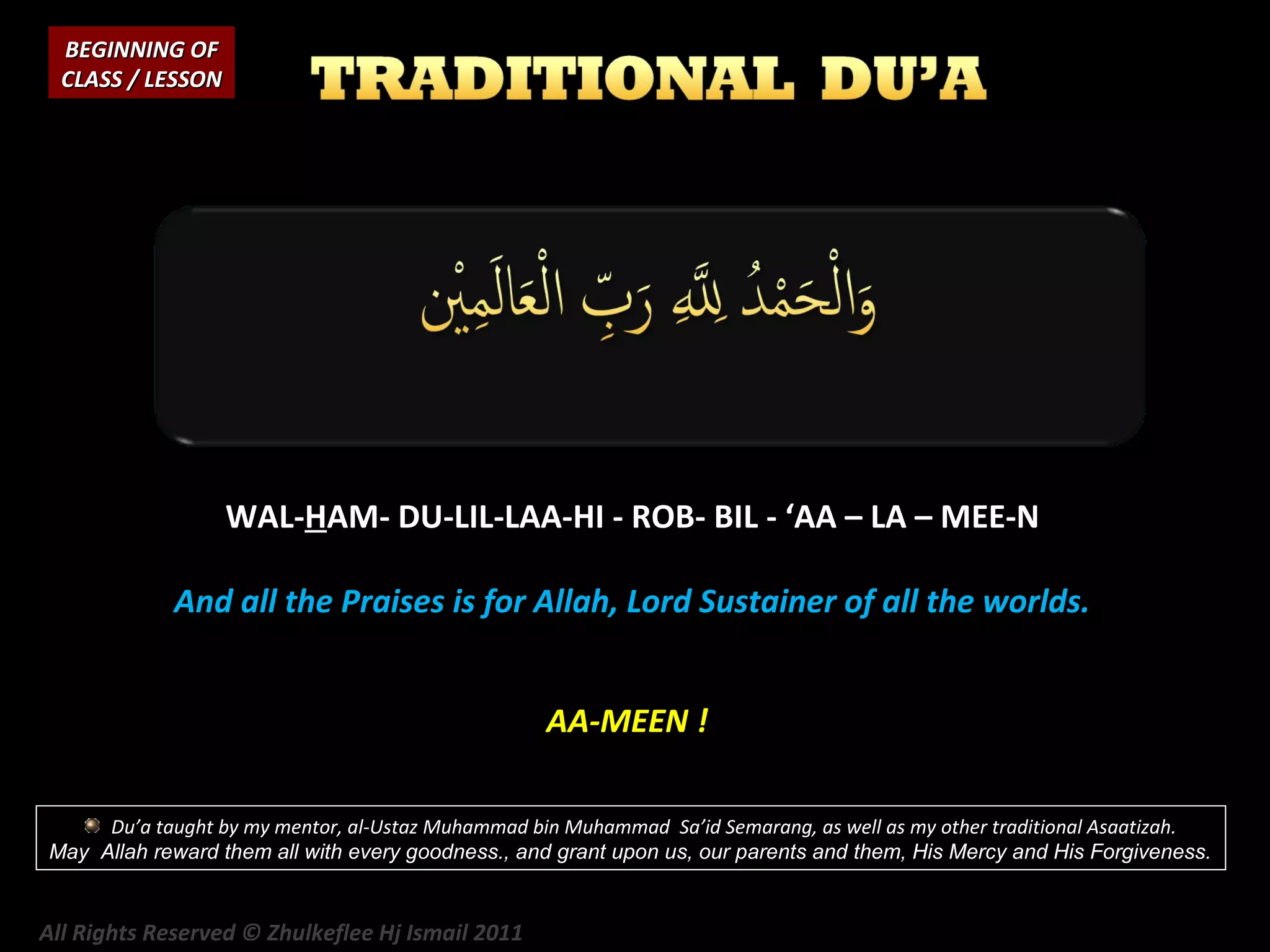 BEGINNING OF
CLASS / LESSON

WAL-HAM- DU-LIL-LAA-HI - ROB- BIL - ‘AA – LA – MEE-N
And all the Praises is for Allah, Lord Sustainer of all the worlds.
AA-MEEN !
Du’a taught by my mentor, al-Ustaz Muhammad bin Muhammad Sa’id Semarang, as well as my other traditional Asaatizah.
May Allah reward them all with every goodness., and grant upon us, our parents and them, His Mercy and His Forgiveness.

All Rights Reserved © Zhulkeflee Hj Ismail 2011

 