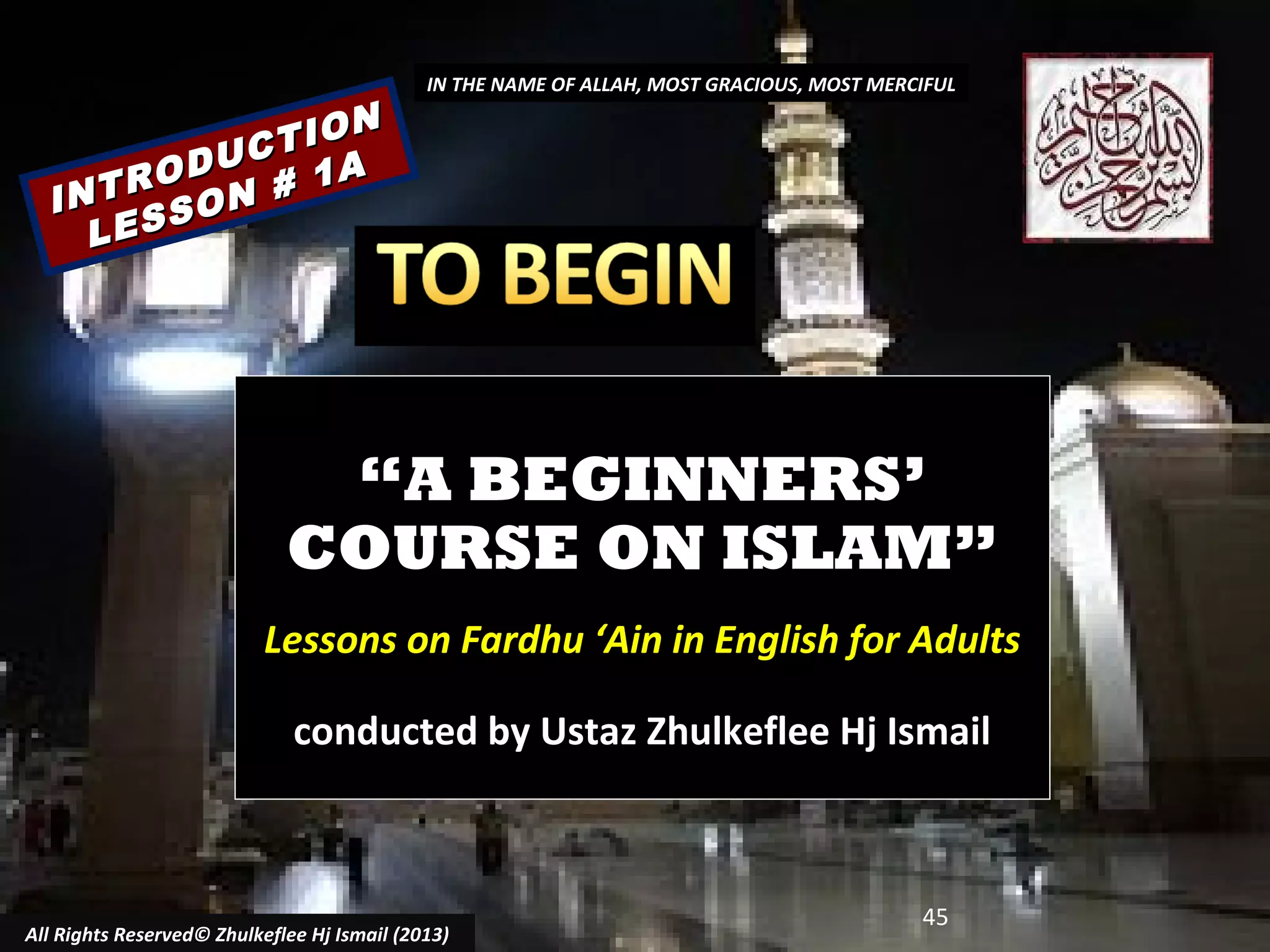 ON
CTI
U
ROD N # 1A
INT SO
LES

IN THE NAME OF ALLAH, MOST GRACIOUS, MOST MERCIFUL

“A BEGINNERS’
COURSE ON ISLAM”
Lessons on Fardhu ‘Ain in English for Adults
conducted by Ustaz Zhulkeflee Hj Ismail

All Rights Reserved© Zhulkeflee Hj Ismail (2013)

45

 
