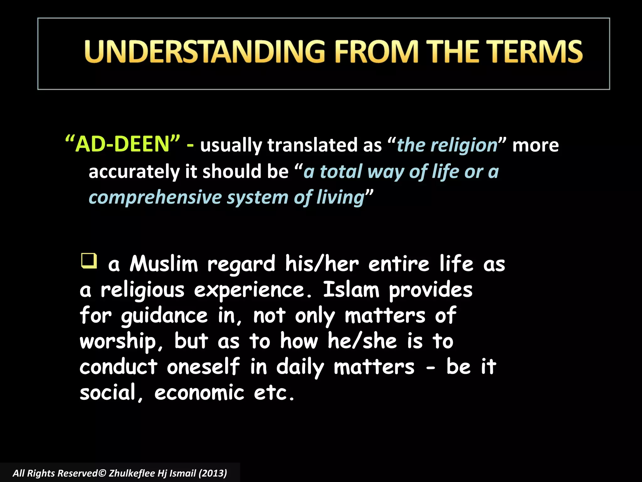 “AD-DEEN” - usually translated as “the religion” more
accurately it should be “a total way of life or a
comprehensive system of living”

 a Muslim regard his/her entire life as
a religious experience. Islam provides
for guidance in, not only matters of
worship, but as to how he/she is to
conduct oneself in daily matters - be it
social, economic etc.

All Rights Reserved© Zhulkeflee Hj Ismail (2013)

 