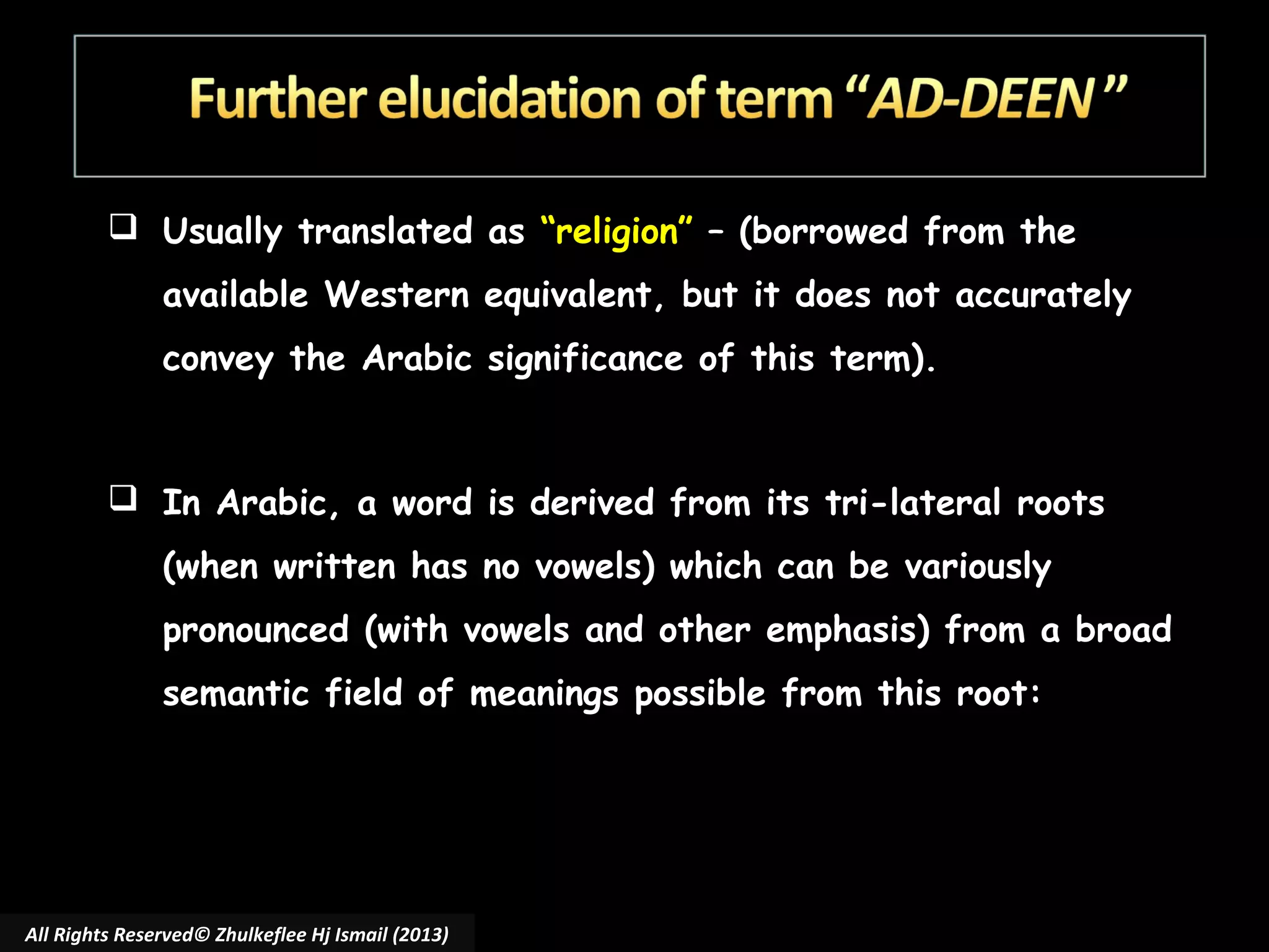  Usually translated as “religion” – (borrowed from the
available Western equivalent, but it does not accurately
convey the Arabic significance of this term).

 In Arabic, a word is derived from its tri-lateral roots
(when written has no vowels) which can be variously
pronounced (with vowels and other emphasis) from a broad
semantic field of meanings possible from this root:

All Rights Reserved© Zhulkeflee Hj Ismail (2013)

 