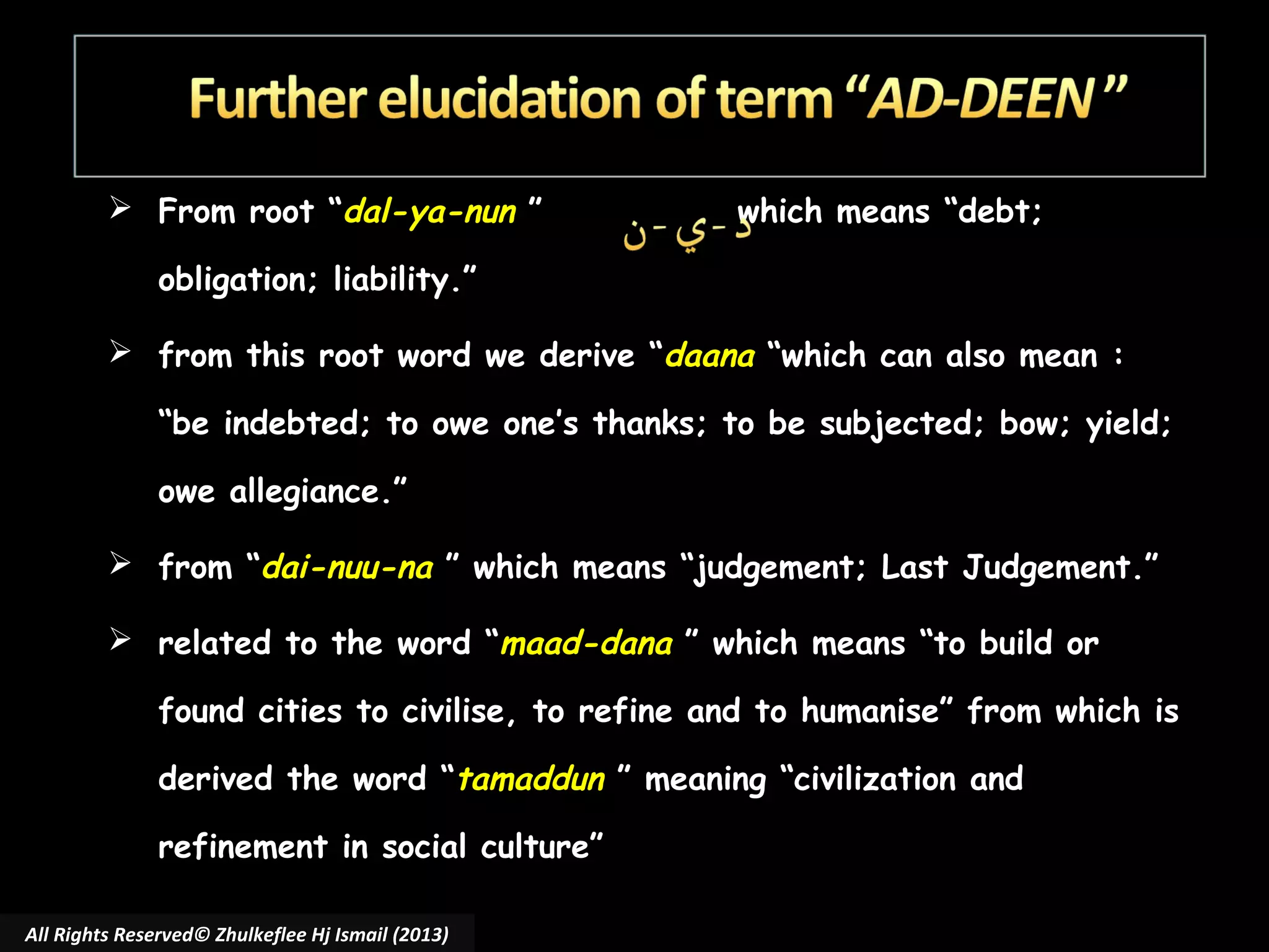  From root “dal-ya-nun ”

which means “debt;

obligation; liability.”
 from this root word we derive “daana “which can also mean :
“be indebted; to owe one’s thanks; to be subjected; bow; yield;
owe allegiance.”
 from “dai-nuu-na ” which means “judgement; Last Judgement.”
 related to the word “maad-dana ” which means “to build or
found cities to civilise, to refine and to humanise” from which is
derived the word “tamaddun ” meaning “civilization and
refinement in social culture”
All Rights Reserved© Zhulkeflee Hj Ismail (2013)

 