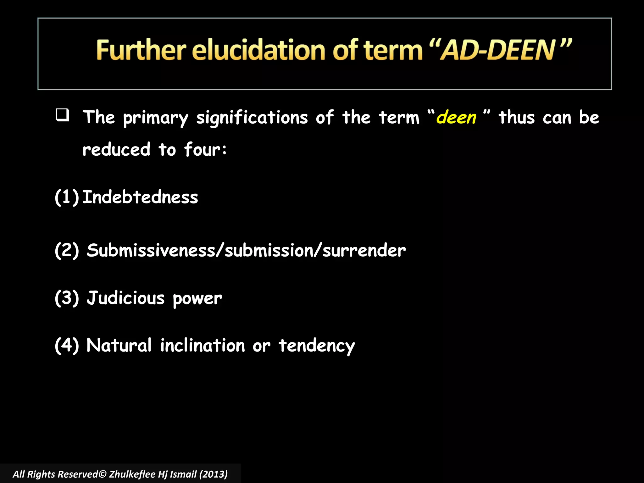  The primary significations of the term “deen ” thus can be
reduced to four:

 
(1) Indebtedness

(2) Submissiveness/submission/surrender
(3) Judicious power
(4) Natural inclination or tendency

All Rights Reserved© Zhulkeflee Hj Ismail (2013)

 