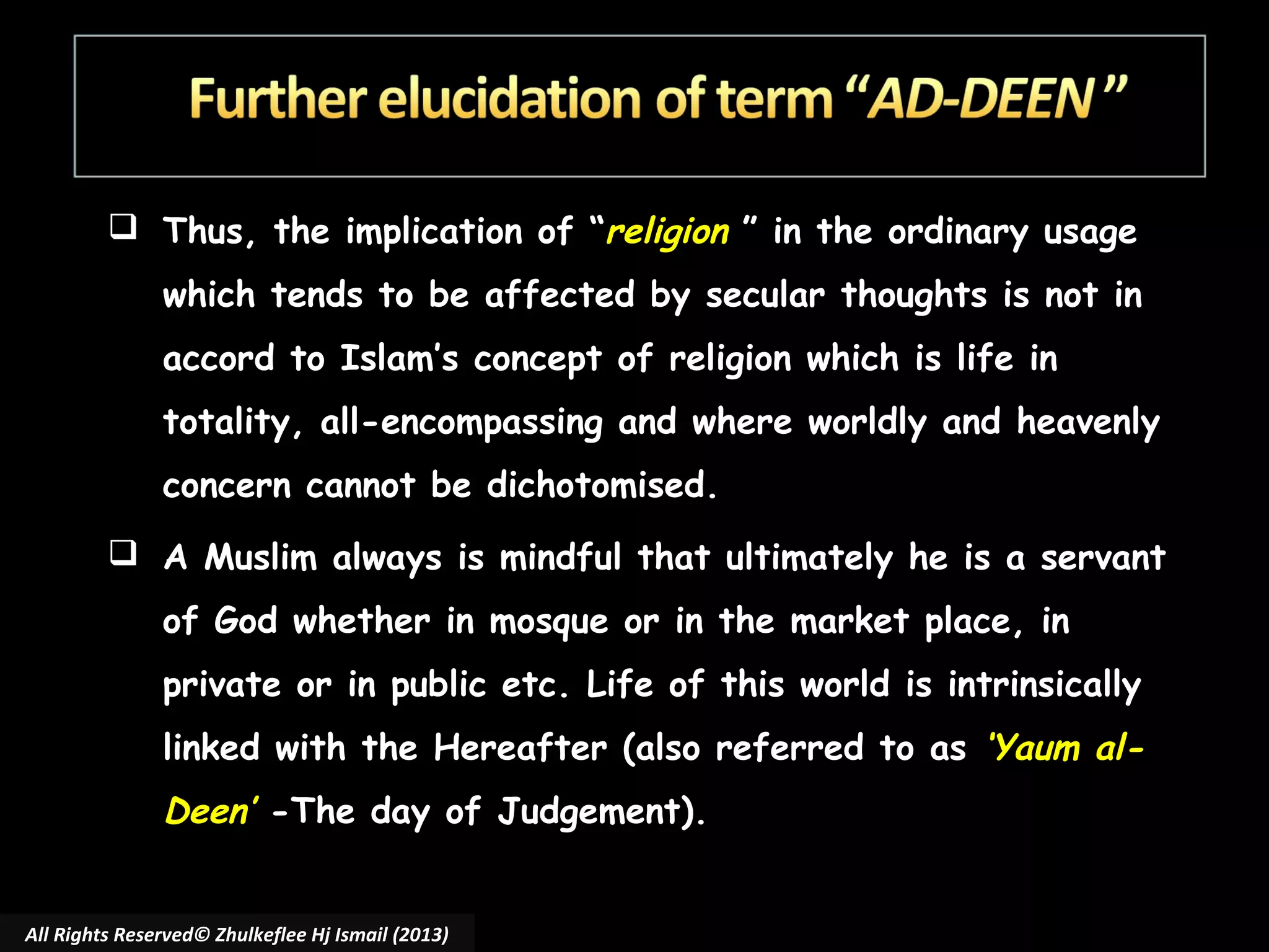  Thus, the implication of “religion ” in the ordinary usage
which tends to be affected by secular thoughts is not in
accord to Islam’s concept of religion which is life in
totality, all-encompassing and where worldly and heavenly
concern cannot be dichotomised.
 A Muslim always is mindful that ultimately he is a servant
of God whether in mosque or in the market place, in
private or in public etc. Life of this world is intrinsically
linked with the Hereafter (also referred to as ‘Yaum al-

Deen’ -The day of Judgement).
All Rights Reserved© Zhulkeflee Hj Ismail (2013)

 