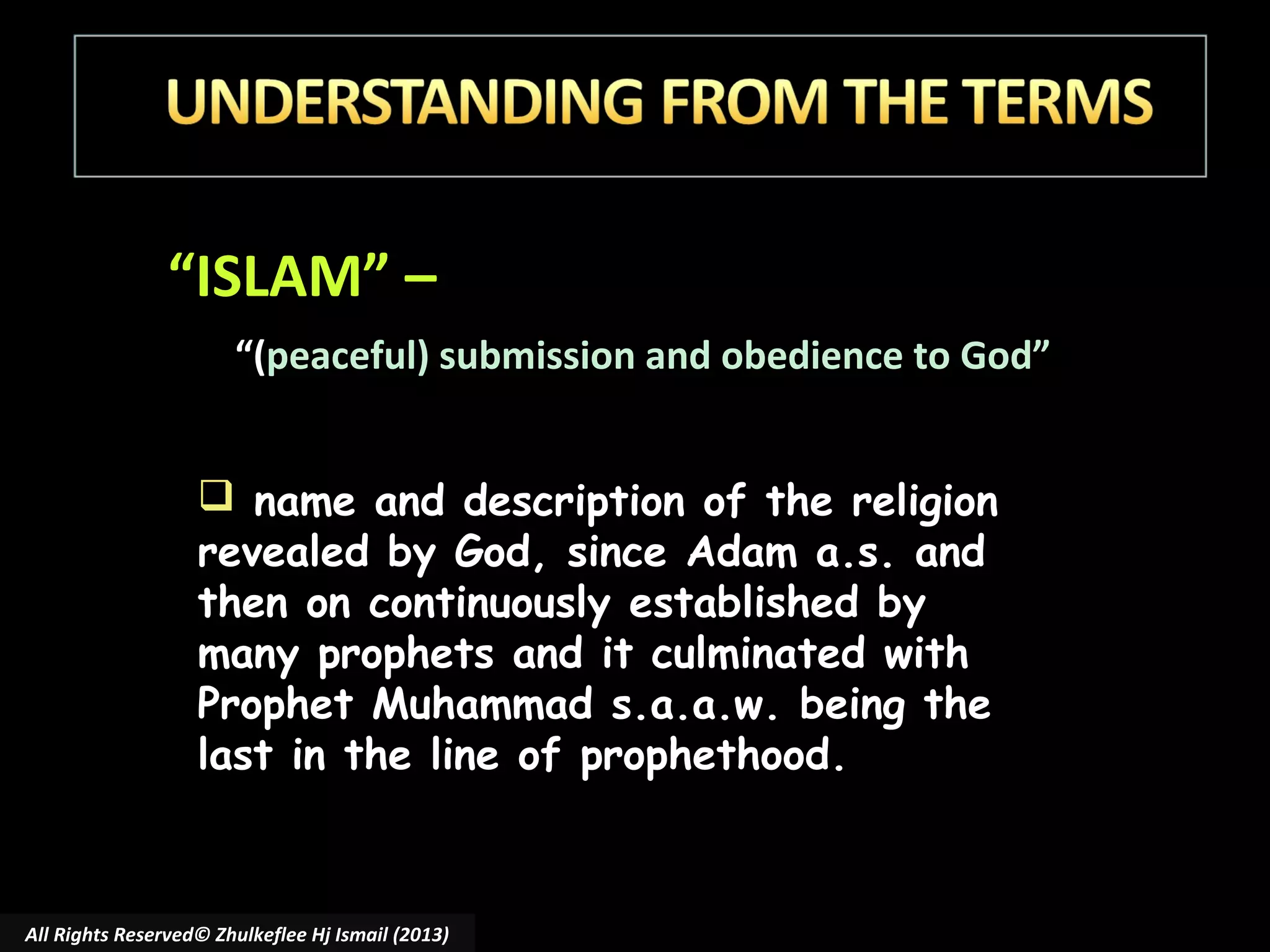 “ISLAM” –
“(peaceful) submission and obedience to God”
 name and description of the religion
revealed by God, since Adam a.s. and
then on continuously established by
many prophets and it culminated with
Prophet Muhammad s.a.a.w. being the
last in the line of prophethood.

All Rights Reserved© Zhulkeflee Hj Ismail (2013)

 