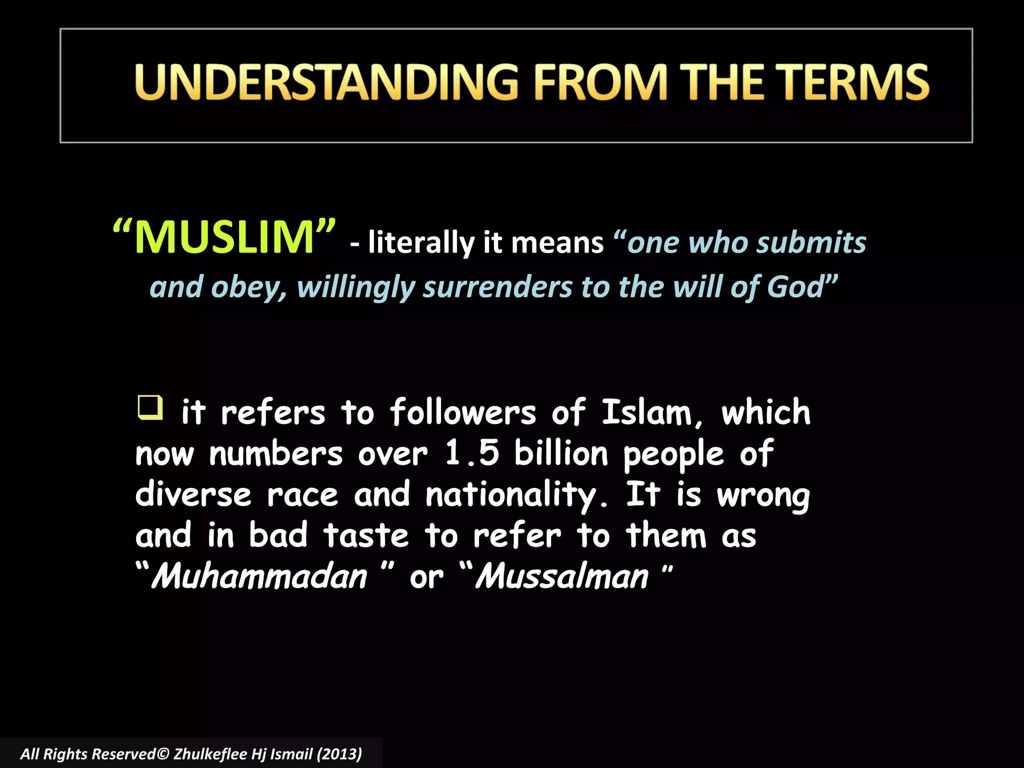 “MUSLIM” - literally it means “one who submits
and obey, willingly surrenders to the will of God”

 it refers to followers of Islam, which
now numbers over 1.5 billion people of
diverse race and nationality. It is wrong
and in bad taste to refer to them as
“Muhammadan ” or “Mussalman ”

All Rights Reserved© Zhulkeflee Hj Ismail (2013)

 