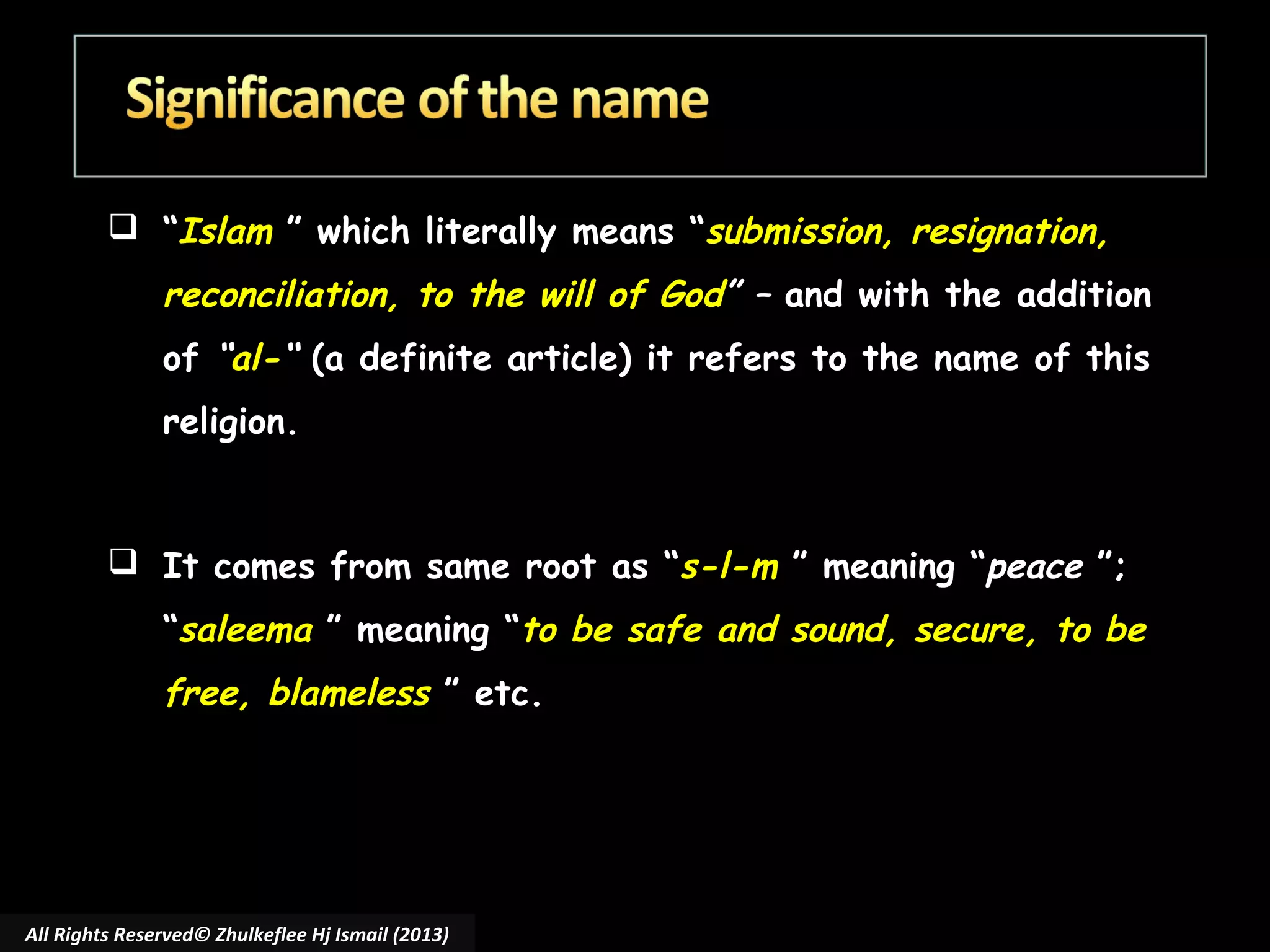  “Islam ” which literally means “submission, resignation,

reconciliation, to the will of God” – and with the addition
of “al-“ (a definite article) it refers to the name of this
religion.

 It comes from same root as “s-l-m ” meaning “peace ”;
“saleema ” meaning “to be safe and sound, secure, to be

free, blameless ” etc.

All Rights Reserved© Zhulkeflee Hj Ismail (2013)

 