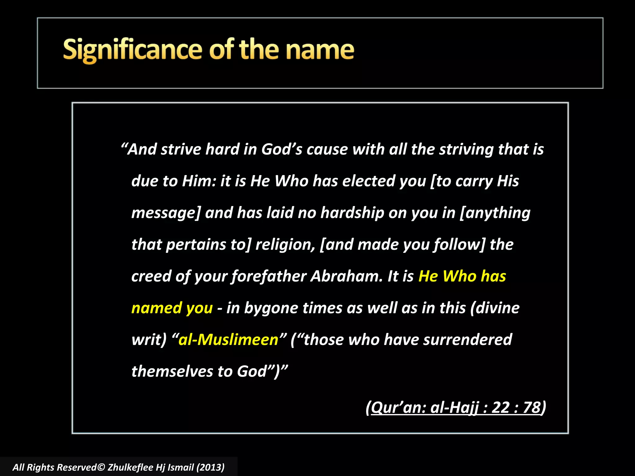 “And strive hard in God’s cause with all the striving that is
due to Him: it is He Who has elected you [to carry His
message] and has laid no hardship on you in [anything
that pertains to] religion, [and made you follow] the
creed of your forefather Abraham. It is He Who has
named you - in bygone times as well as in this (divine
writ) “al-Muslimeen” (“those who have surrendered
themselves to God”)”
(Qur’an: al-Hajj : 22 : 78)
All Rights Reserved© Zhulkeflee Hj Ismail (2013)

 