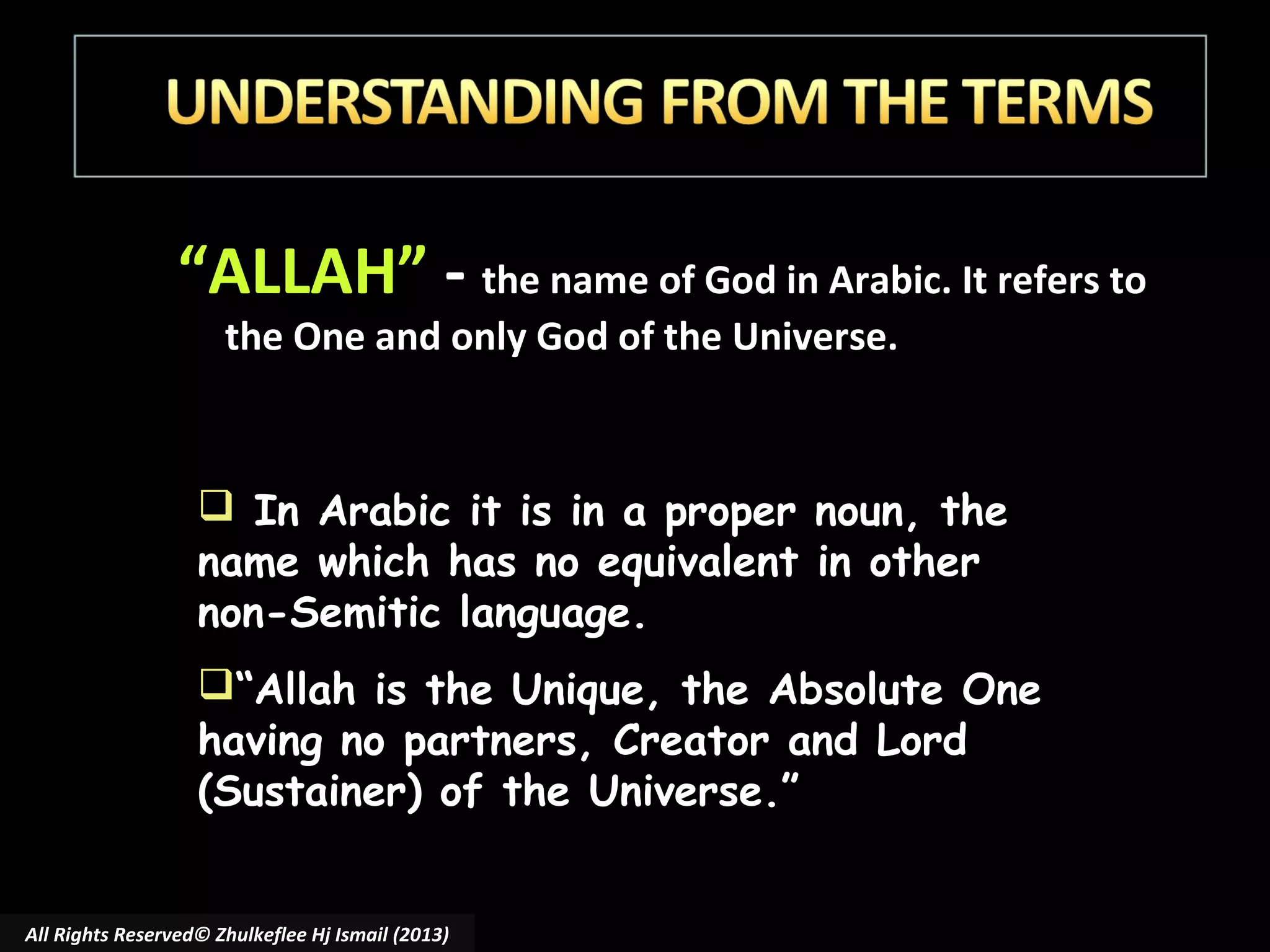 “ALLAH” - the name of God in Arabic. It refers to
the One and only God of the Universe.

 In Arabic it is in a proper noun, the
name which has no equivalent in other
non-Semitic language.
“Allah is the Unique, the Absolute One
having no partners, Creator and Lord
(Sustainer) of the Universe.”
All Rights Reserved© Zhulkeflee Hj Ismail (2013)

 