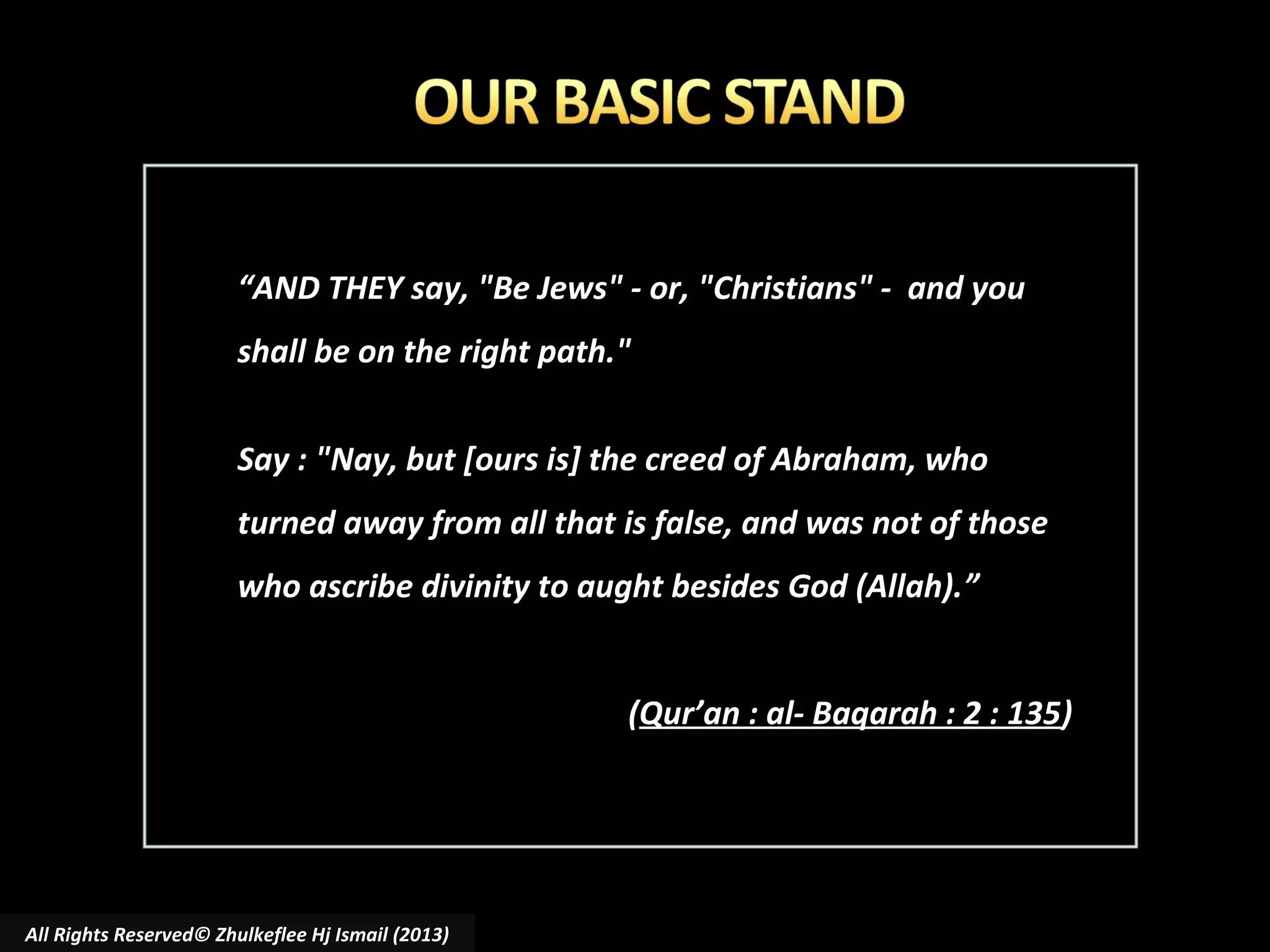 “AND THEY say, "Be Jews" - or, "Christians" - and you
shall be on the right path."
Say : "Nay, but [ours is] the creed of Abraham, who
turned away from all that is false, and was not of those
who ascribe divinity to aught besides God (Allah).”
(Qur’an : al- Baqarah : 2 : 135)

All Rights Reserved© Zhulkeflee Hj Ismail (2013)

 