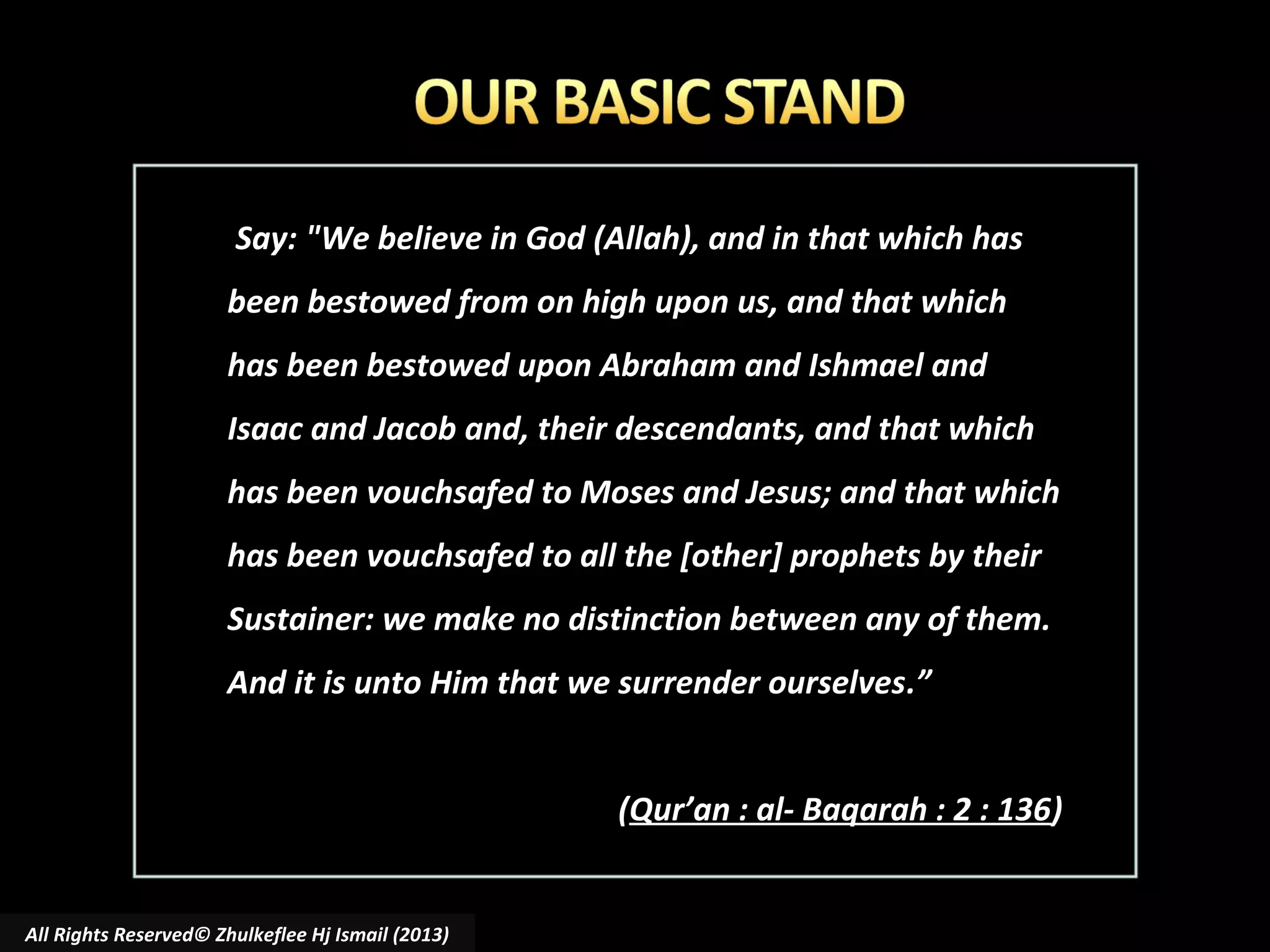 Say: "We believe in God (Allah), and in that which has
been bestowed from on high upon us, and that which
has been bestowed upon Abraham and Ishmael and
Isaac and Jacob and, their descendants, and that which
has been vouchsafed to Moses and Jesus; and that which
has been vouchsafed to all the [other] prophets by their
Sustainer: we make no distinction between any of them.
And it is unto Him that we surrender ourselves.”
(Qur’an : al- Baqarah : 2 : 136)

All Rights Reserved© Zhulkeflee Hj Ismail (2013)

 