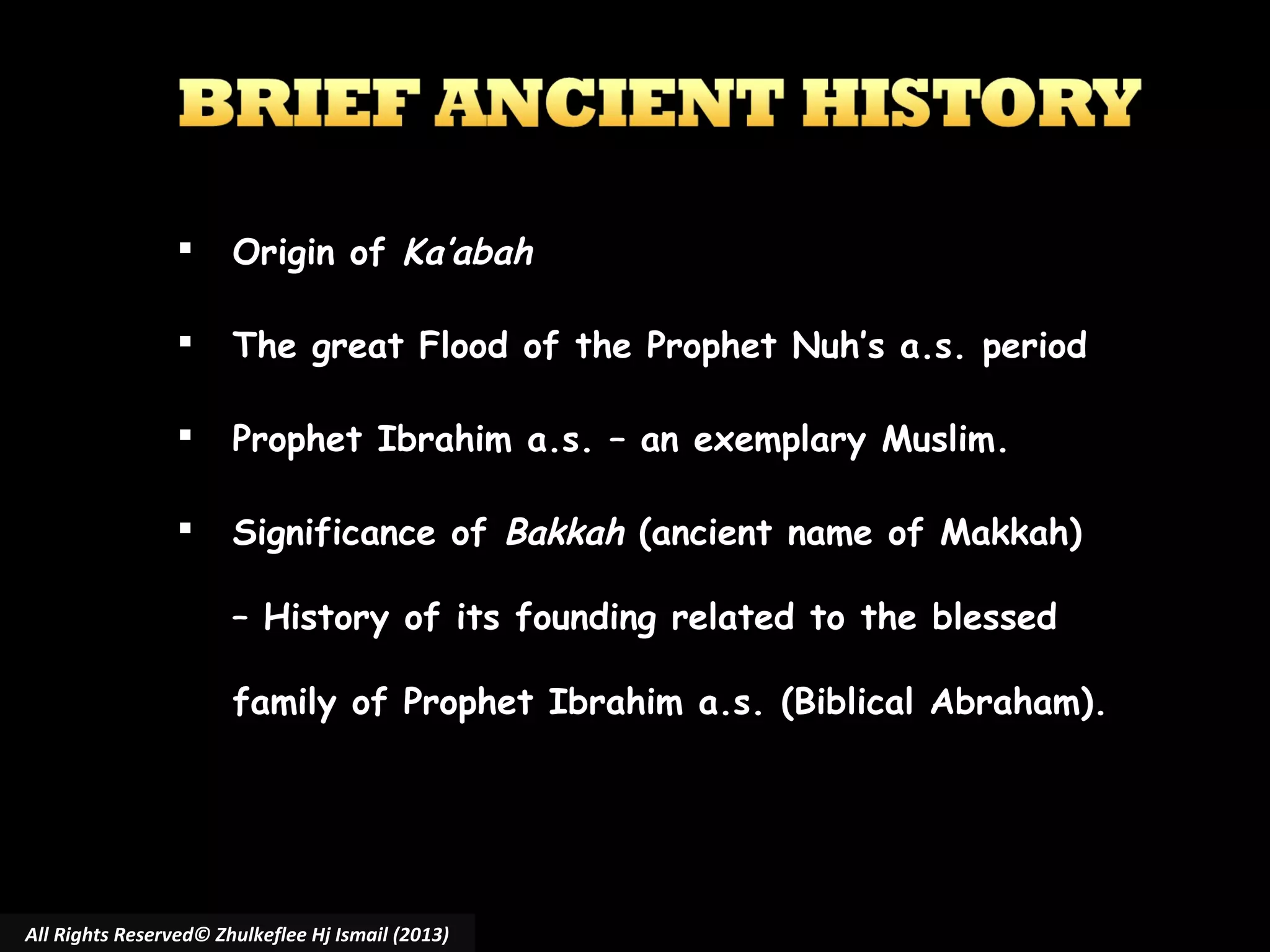 

Origin of Ka’abah



The great Flood of the Prophet Nuh’s a.s. period



Prophet Ibrahim a.s. – an exemplary Muslim.



Significance of Bakkah (ancient name of Makkah)
– History of its founding related to the blessed
family of Prophet Ibrahim a.s. (Biblical Abraham).

All Rights Reserved© Zhulkeflee Hj Ismail (2013)

 