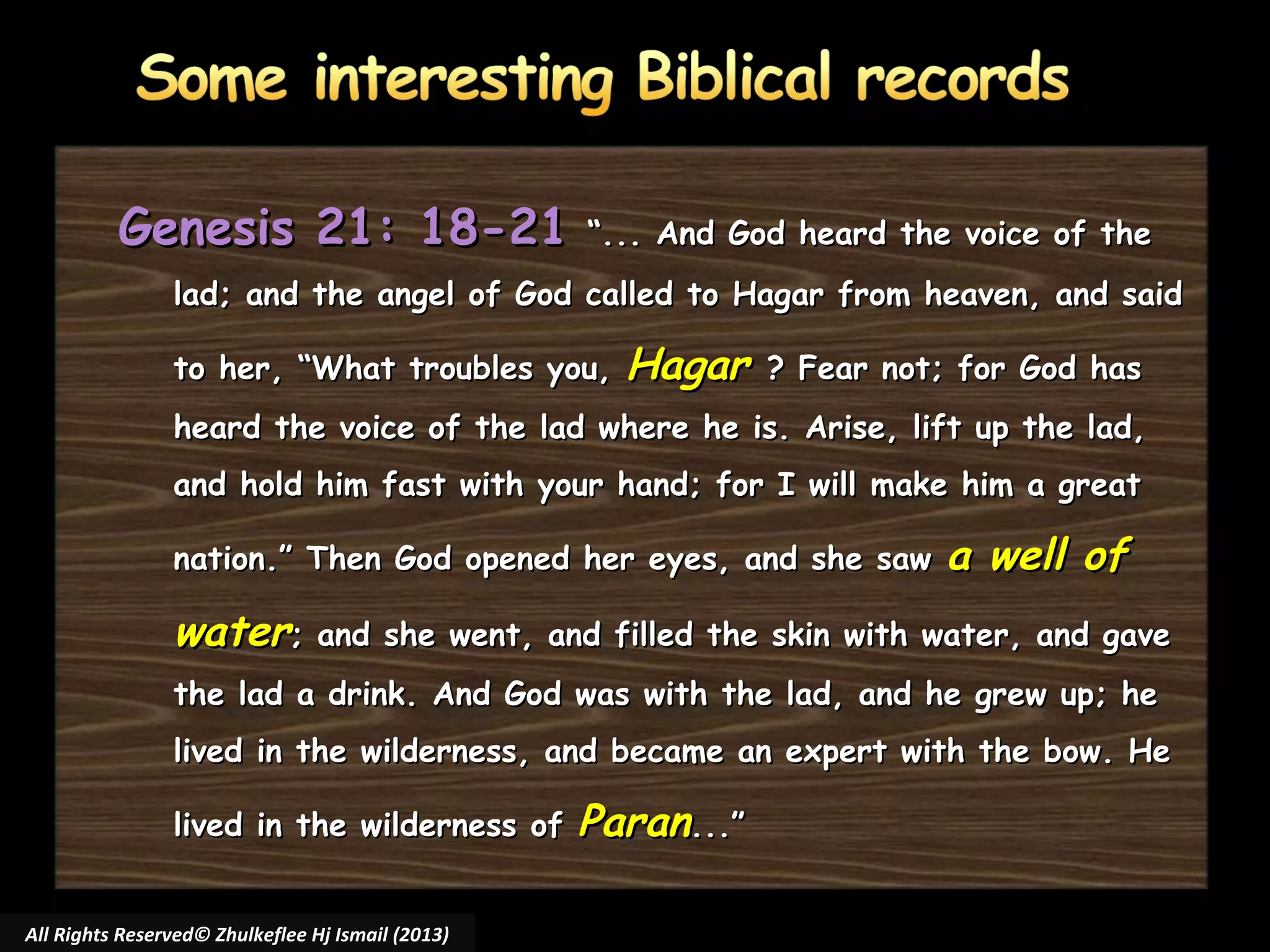 Genesis 21: 18-21

“... And God heard the voice of the

lad; and the angel of God called to Hagar from heaven, and said
to her, “What troubles you,

Hagar

? Fear not; for God has

heard the voice of the lad where he is. Arise, lift up the lad,
and hold him fast with your hand; for I will make him a great
nation.” Then God opened her eyes, and she saw

a well of

water; and she went, and filled the skin with water, and gave
the lad a drink. And God was with the lad, and he grew up; he
lived in the wilderness, and became an expert with the bow. He
lived in the wilderness of
All Rights Reserved© Zhulkeflee Hj Ismail (2013)

Paran...”

 