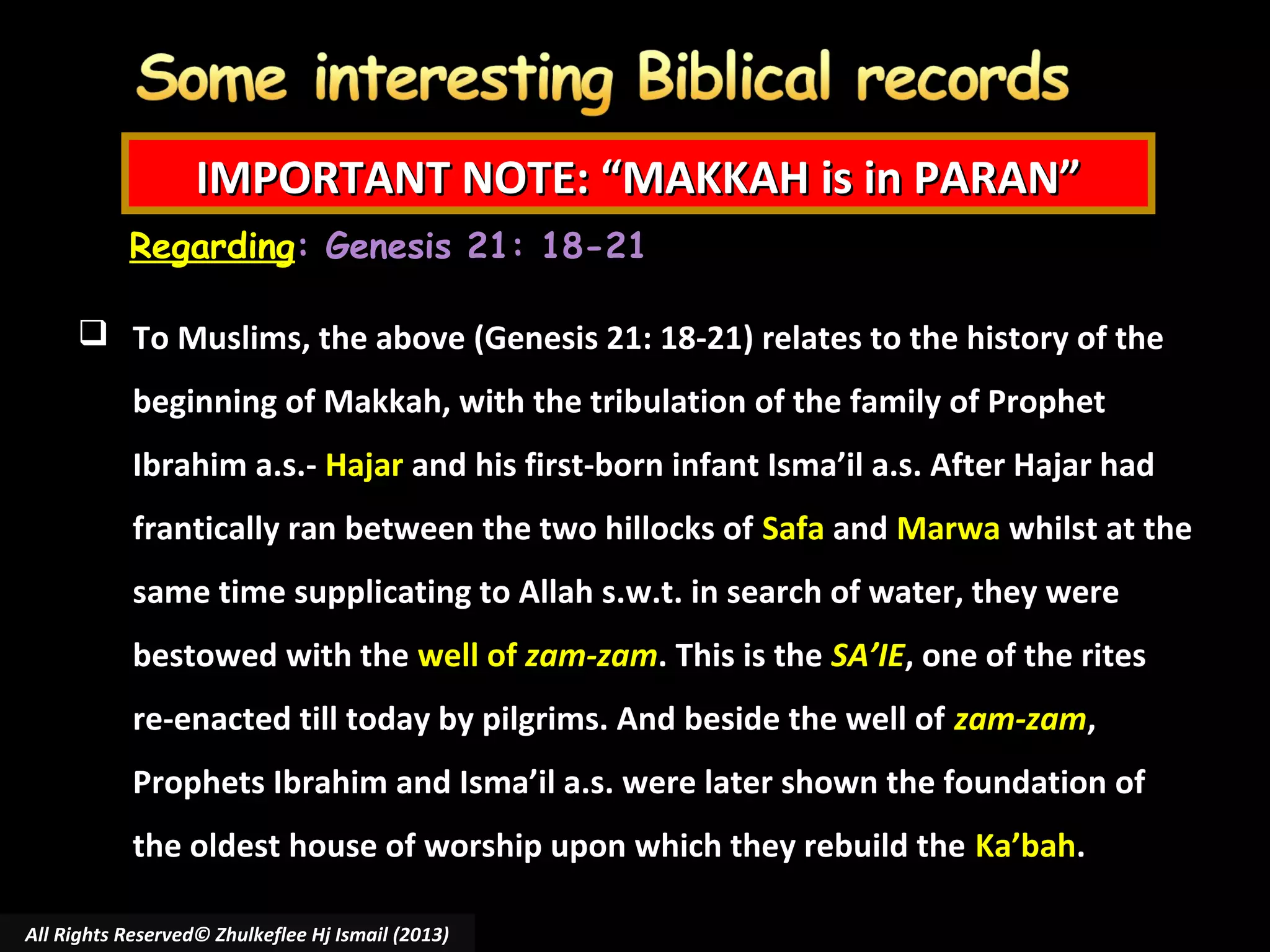 IMPORTANT NOTE: “MAKKAH is in PARAN”
Regarding: Genesis 21: 18-21
 To Muslims, the above (Genesis 21: 18-21) relates to the history of the
beginning of Makkah, with the tribulation of the family of Prophet
Ibrahim a.s.- Hajar and his first-born infant Isma’il a.s. After Hajar had
frantically ran between the two hillocks of Safa and Marwa whilst at the
same time supplicating to Allah s.w.t. in search of water, they were
bestowed with the well of zam-zam. This is the SA’IE, one of the rites
re-enacted till today by pilgrims. And beside the well of zam-zam,
Prophets Ibrahim and Isma’il a.s. were later shown the foundation of
the oldest house of worship upon which they rebuild the Ka’bah.
All Rights Reserved© Zhulkeflee Hj Ismail (2013)

 