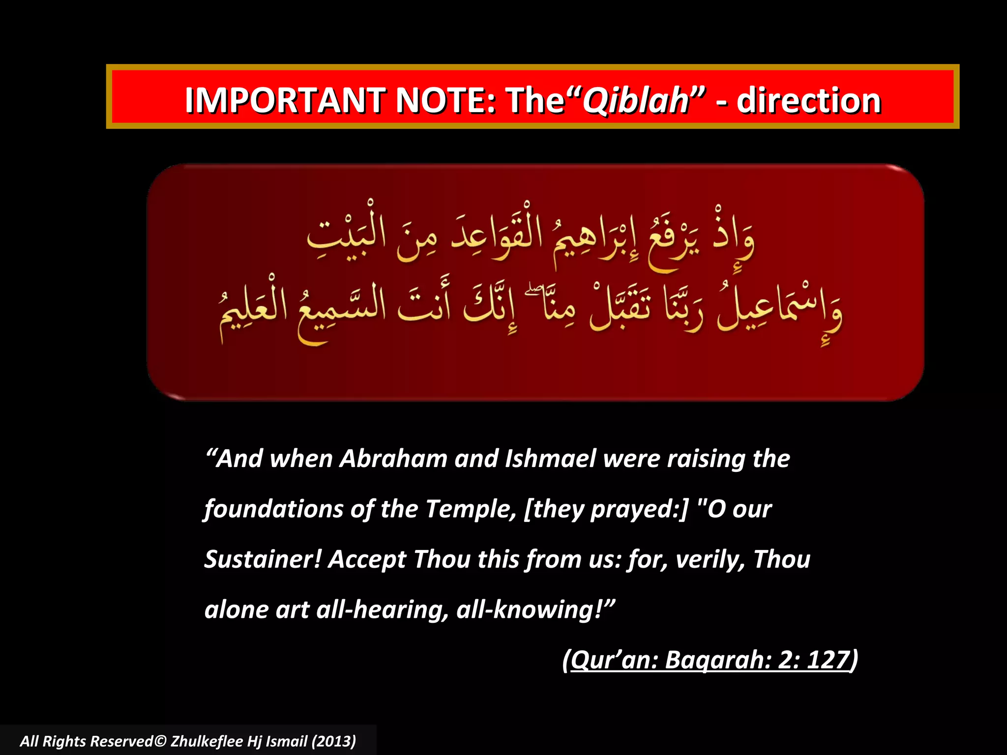 IMPORTANT NOTE: The“Qiblah” - direction

“And when Abraham and Ishmael were raising the
foundations of the Temple, [they prayed:] "O our
Sustainer! Accept Thou this from us: for, verily, Thou
alone art all-hearing, all-knowing!”
(Qur’an: Baqarah: 2: 127)
All Rights Reserved© Zhulkeflee Hj Ismail (2013)

 