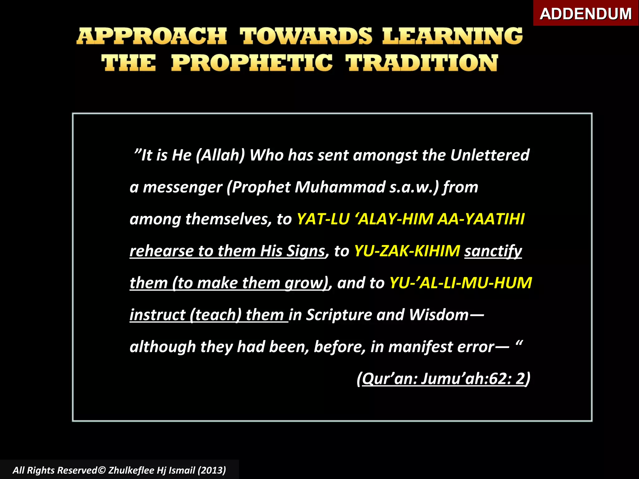 ADDENDUM

”It is He (Allah) Who has sent amongst the Unlettered
a messenger (Prophet Muhammad s.a.w.) from
among themselves, to YAT-LU ‘ALAY-HIM AA-YAATIHI
rehearse to them His Signs, to YU-ZAK-KIHIM sanctify
them (to make them grow), and to YU-’AL-LI-MU-HUM
instruct (teach) them in Scripture and Wisdom―
although they had been, before, in manifest error― “
(Qur’an: Jumu’ah:62: 2)

All Rights Reserved© Zhulkeflee Hj Ismail (2013)

 