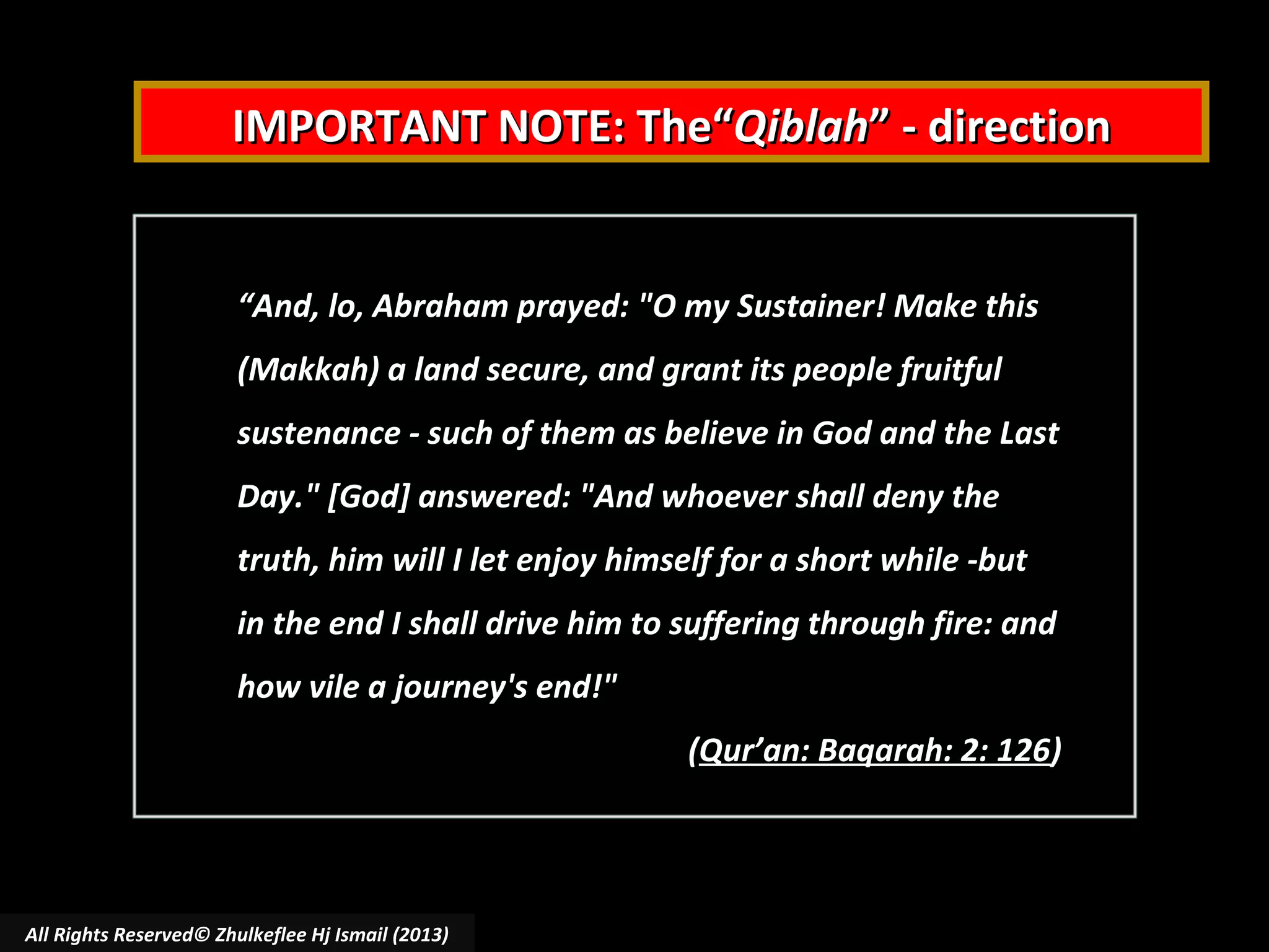 IMPORTANT NOTE: The“Qiblah” - direction

“And, lo, Abraham prayed: "O my Sustainer! Make this
(Makkah) a land secure, and grant its people fruitful
sustenance - such of them as believe in God and the Last
Day." [God] answered: "And whoever shall deny the
truth, him will I let enjoy himself for a short while -but
in the end I shall drive him to suffering through fire: and
how vile a journey's end!"
(Qur’an: Baqarah: 2: 126)

All Rights Reserved© Zhulkeflee Hj Ismail (2013)

 