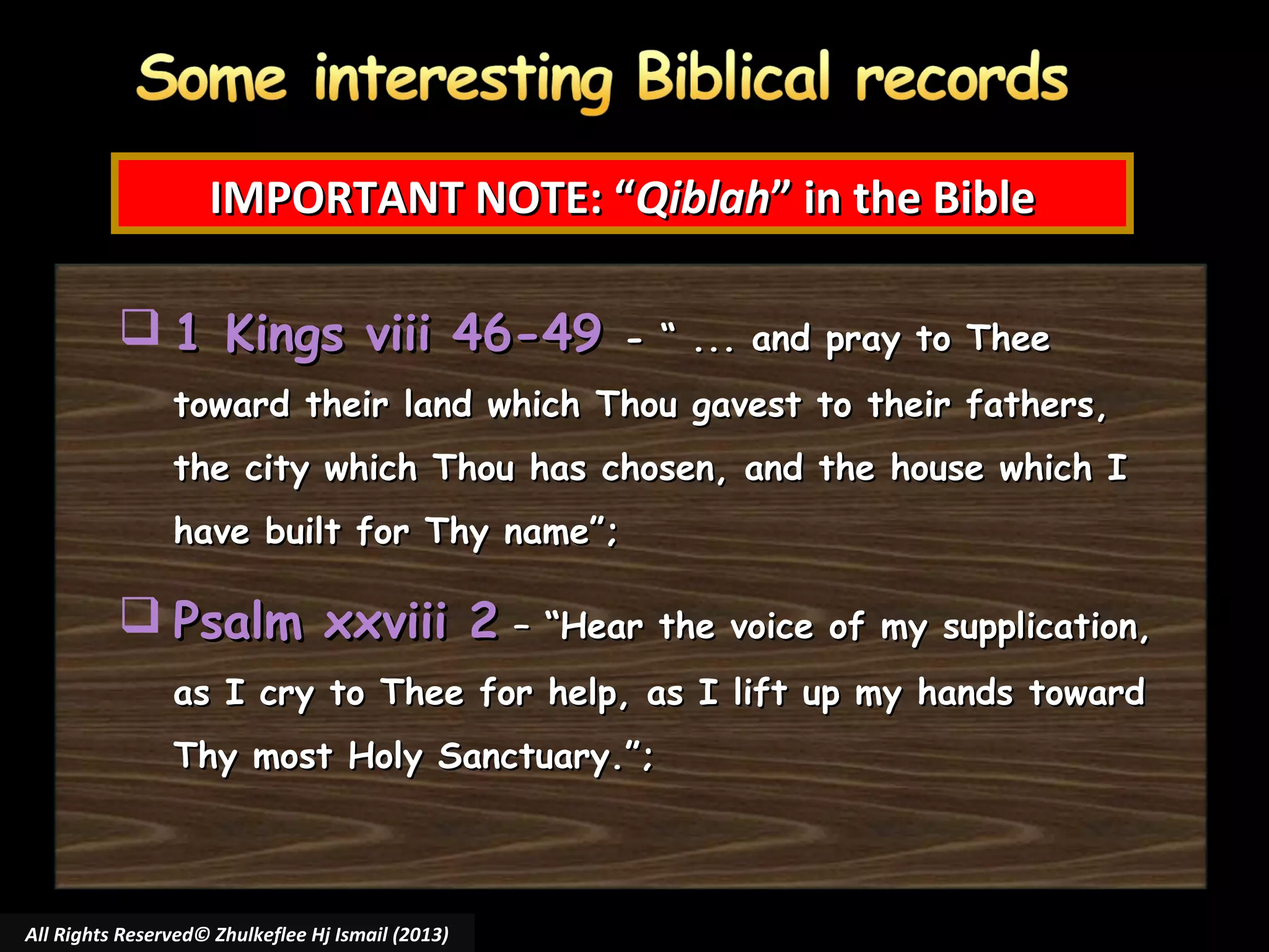 IMPORTANT NOTE: “Qiblah” in the Bible
 1 Kings viii 46-49

- “ ... and pray to Thee

toward their land which Thou gavest to their fathers,
the city which Thou has chosen, and the house which I
have built for Thy name”;

 Psalm xxviii 2 – “Hear the voice of my supplication,
as I cry to Thee for help, as I lift up my hands toward
Thy most Holy Sanctuary.”;

All Rights Reserved© Zhulkeflee Hj Ismail (2013)

 