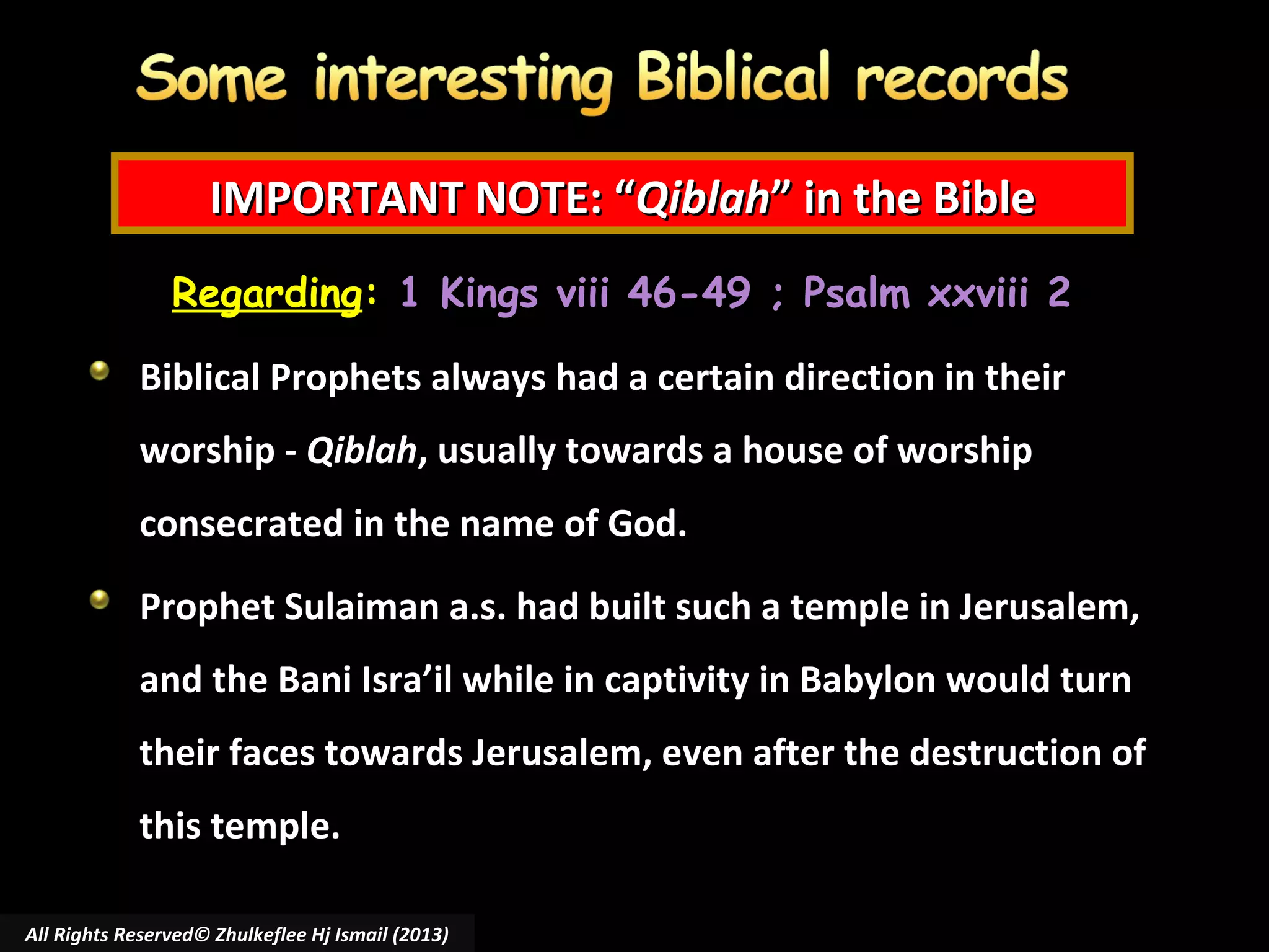 IMPORTANT NOTE: “Qiblah” in the Bible
Regarding: 1 Kings viii 46-49 ; Psalm xxviii 2
Biblical Prophets always had a certain direction in their
worship - Qiblah, usually towards a house of worship
consecrated in the name of God.
Prophet Sulaiman a.s. had built such a temple in Jerusalem,
and the Bani Isra’il while in captivity in Babylon would turn
their faces towards Jerusalem, even after the destruction of
this temple.
All Rights Reserved© Zhulkeflee Hj Ismail (2013)

 