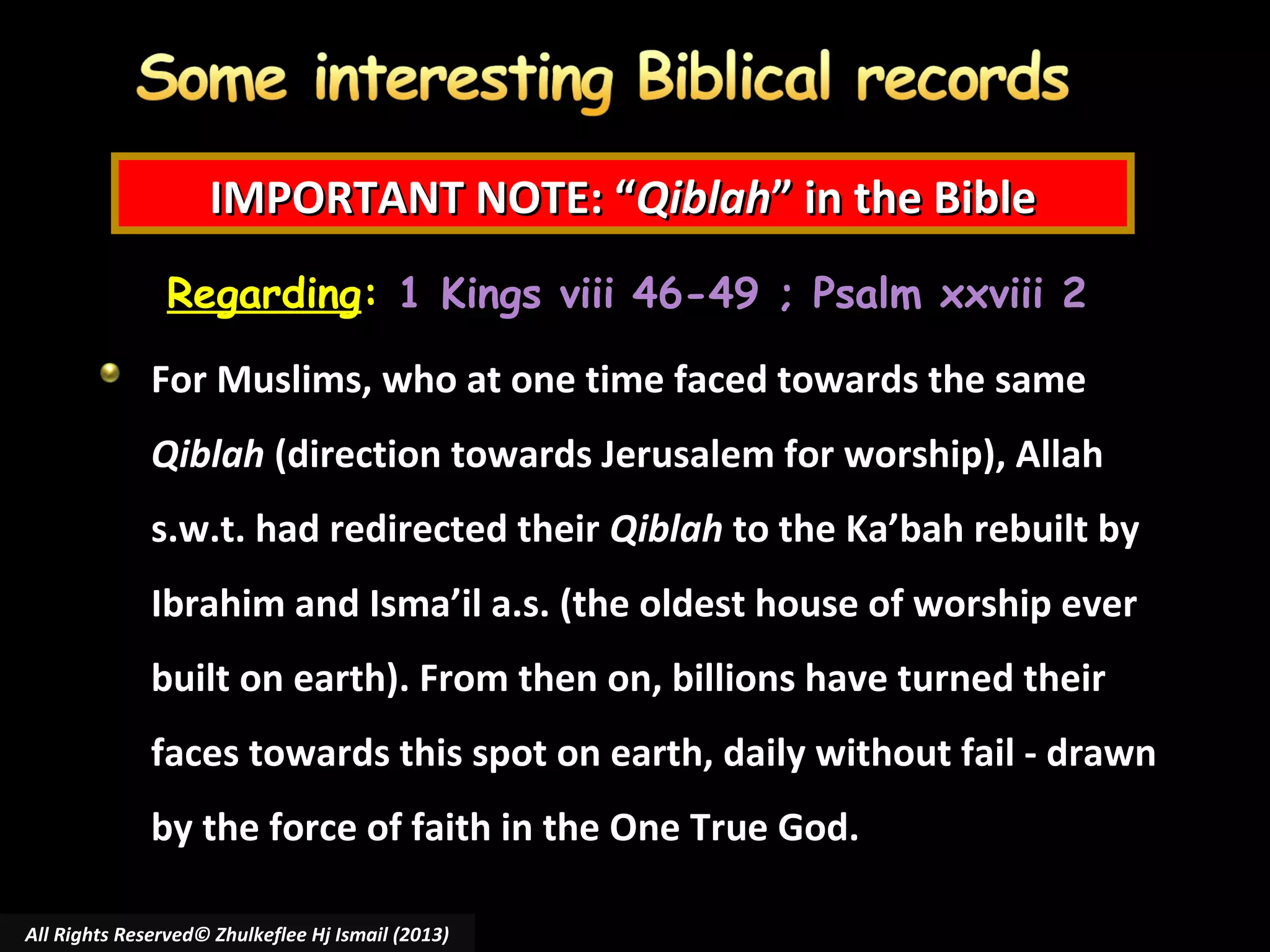IMPORTANT NOTE: “Qiblah” in the Bible
Regarding: 1 Kings viii 46-49 ; Psalm xxviii 2
For Muslims, who at one time faced towards the same
Qiblah (direction towards Jerusalem for worship), Allah
s.w.t. had redirected their Qiblah to the Ka’bah rebuilt by
Ibrahim and Isma’il a.s. (the oldest house of worship ever
built on earth). From then on, billions have turned their
faces towards this spot on earth, daily without fail - drawn
by the force of faith in the One True God.
All Rights Reserved© Zhulkeflee Hj Ismail (2013)

 