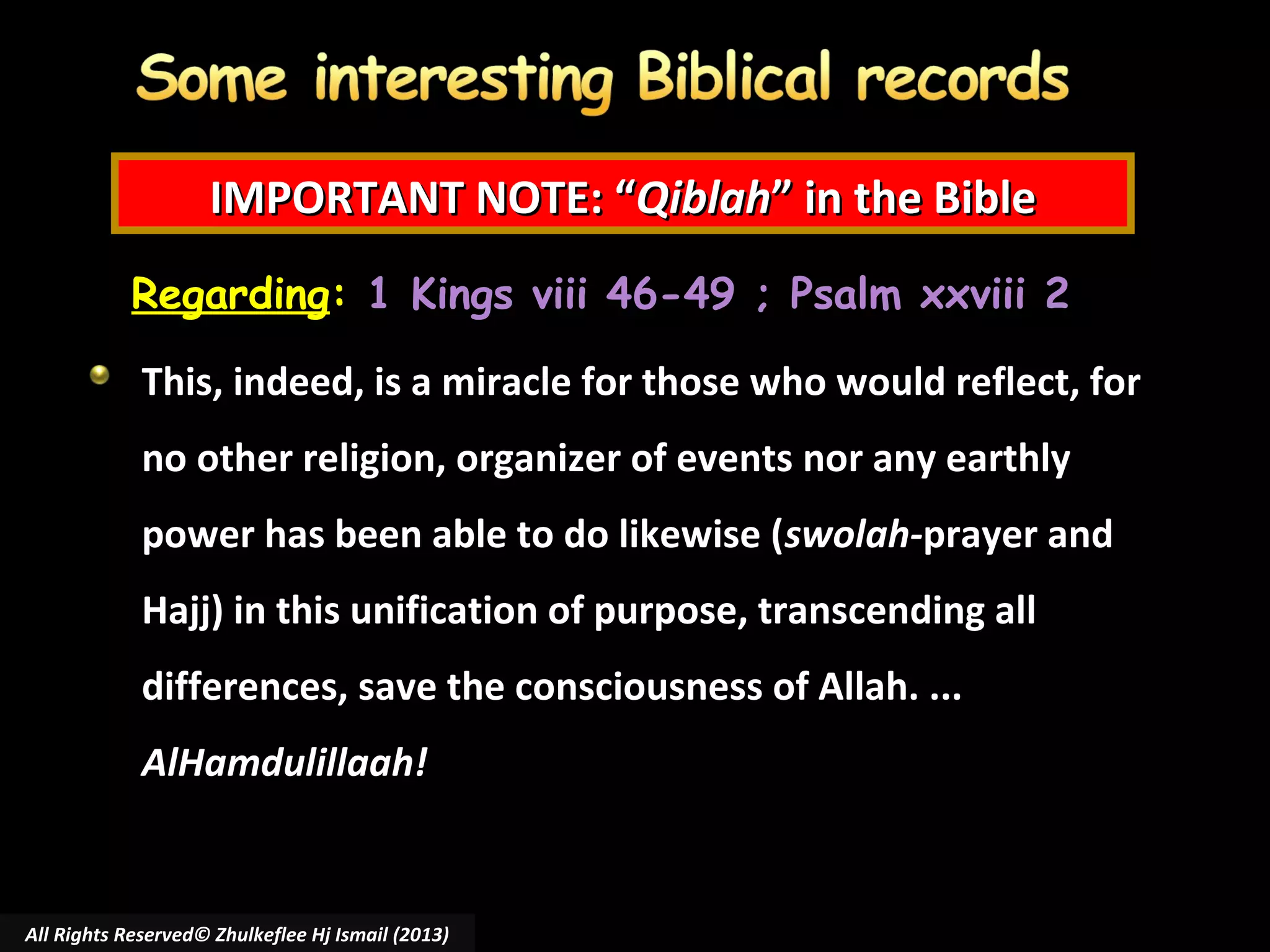 IMPORTANT NOTE: “Qiblah” in the Bible
Regarding: 1 Kings viii 46-49 ; Psalm xxviii 2
This, indeed, is a miracle for those who would reflect, for
no other religion, organizer of events nor any earthly
power has been able to do likewise (swolah-prayer and
Hajj) in this unification of purpose, transcending all
differences, save the consciousness of Allah. ...
AlHamdulillaah!

All Rights Reserved© Zhulkeflee Hj Ismail (2013)

 