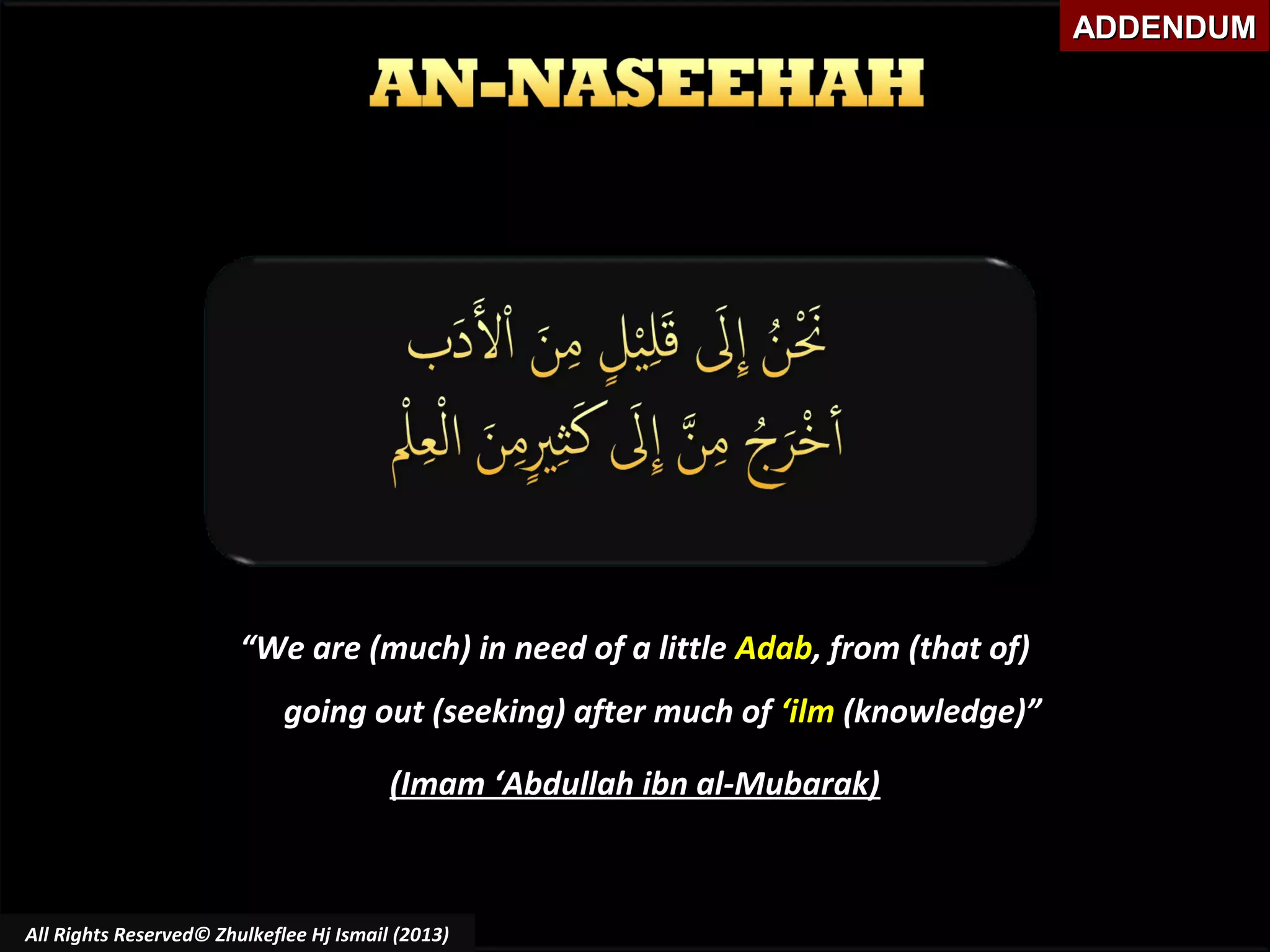 ADDENDUM

“We are (much) in need of a little Adab, from (that of)
going out (seeking) after much of ‘ilm (knowledge)”
(Imam ‘Abdullah ibn al-Mubarak)

All Rights Reserved© Zhulkeflee Hj Ismail (2013)

 