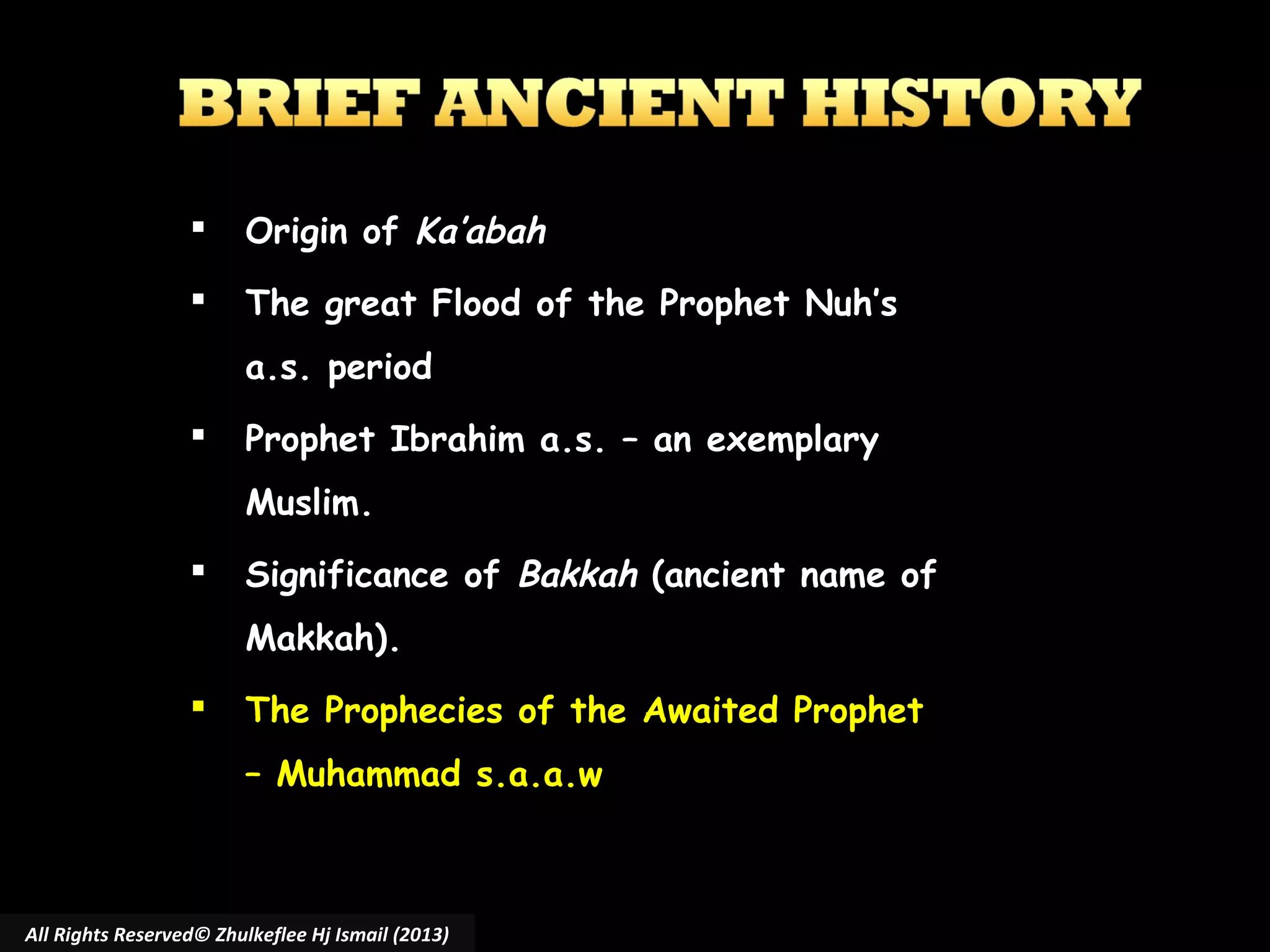 

Origin of Ka’abah



The great Flood of the Prophet Nuh’s
a.s. period



Prophet Ibrahim a.s. – an exemplary
Muslim.



Significance of Bakkah (ancient name of
Makkah).



The Prophecies of the Awaited Prophet
– Muhammad s.a.a.w

All Rights Reserved© Zhulkeflee Hj Ismail (2013)

 