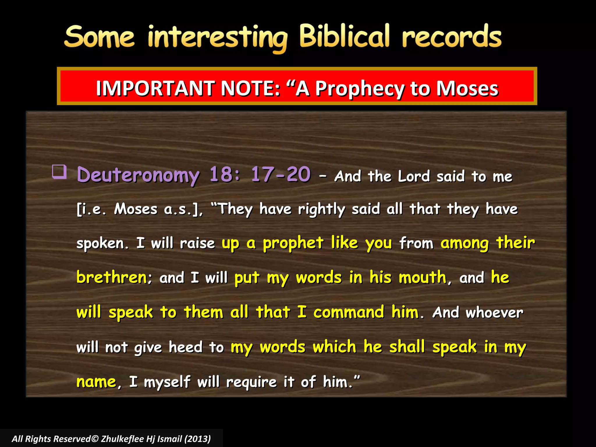IMPORTANT NOTE: “A Prophecy to Moses
 Deuteronomy 18: 17-20 –

And the Lord said to me

[i.e. Moses a.s.], “They have rightly said all that they have
spoken. I will raise up a prophet like you from among their

brethren; and I will put my words in his mouth, and he
will speak to them all that I command him. And whoever
will not give heed to my words which he shall speak in my

name, I myself will require it of him.”
All Rights Reserved© Zhulkeflee Hj Ismail (2013)

 